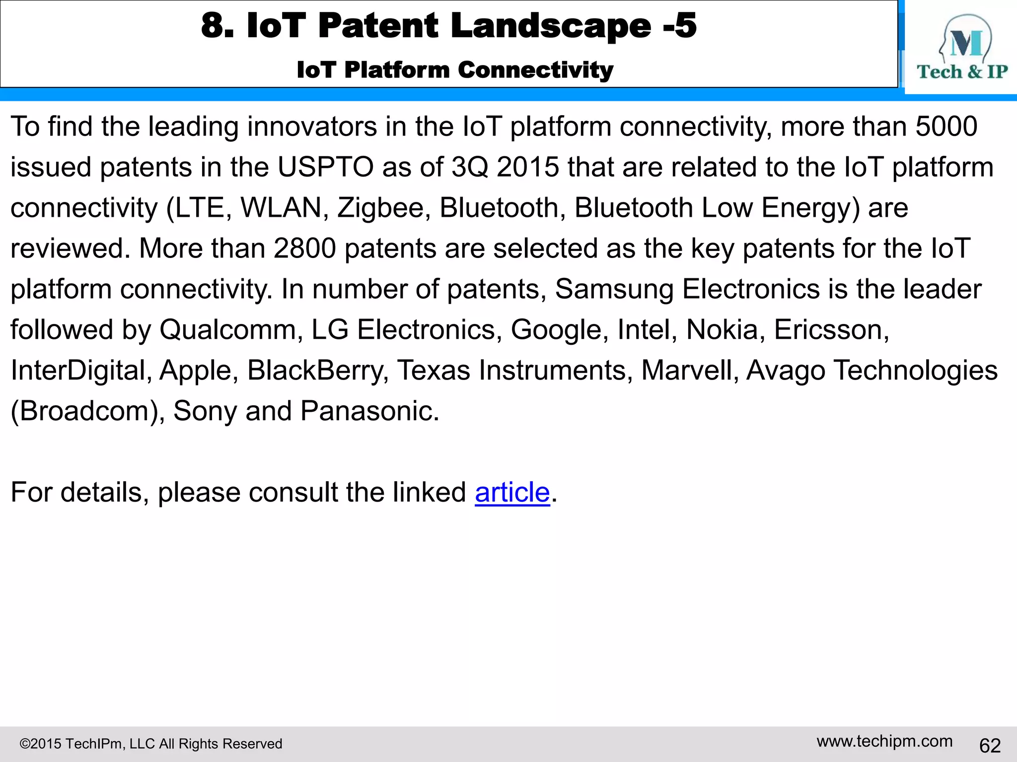 ©2015 TechIPm, LLC All Rights Reserved www.techipm.com 62
8. IoT Patent Landscape -5
IoT Platform Connectivity
To find the leading innovators in the IoT platform connectivity, more than 5000
issued patents in the USPTO as of 3Q 2015 that are related to the IoT platform
connectivity (LTE, WLAN, Zigbee, Bluetooth, Bluetooth Low Energy) are
reviewed. More than 2800 patents are selected as the key patents for the IoT
platform connectivity. In number of patents, Samsung Electronics is the leader
followed by Qualcomm, LG Electronics, Google, Intel, Nokia, Ericsson,
InterDigital, Apple, BlackBerry, Texas Instruments, Marvell, Avago Technologies
(Broadcom), Sony and Panasonic.
For details, please consult the linked article.
 