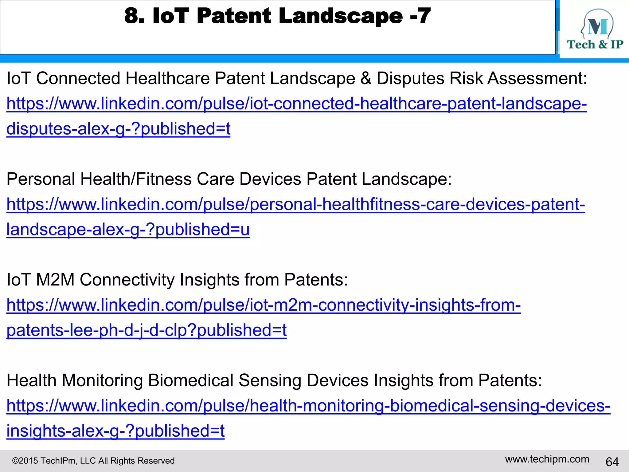 ©2015 TechIPm, LLC All Rights Reserved www.techipm.com 64
8. IoT Patent Landscape -7
IoT Connected Healthcare Patent Landscape & Disputes Risk Assessment:
https://www.linkedin.com/pulse/iot-connected-healthcare-patent-landscape-
disputes-alex-g-?published=t
Personal Health/Fitness Care Devices Patent Landscape:
https://www.linkedin.com/pulse/personal-healthfitness-care-devices-patent-
landscape-alex-g-?published=u
IoT M2M Connectivity Insights from Patents:
https://www.linkedin.com/pulse/iot-m2m-connectivity-insights-from-
patents-lee-ph-d-j-d-clp?published=t
Health Monitoring Biomedical Sensing Devices Insights from Patents:
https://www.linkedin.com/pulse/health-monitoring-biomedical-sensing-devices-
insights-alex-g-?published=t
 