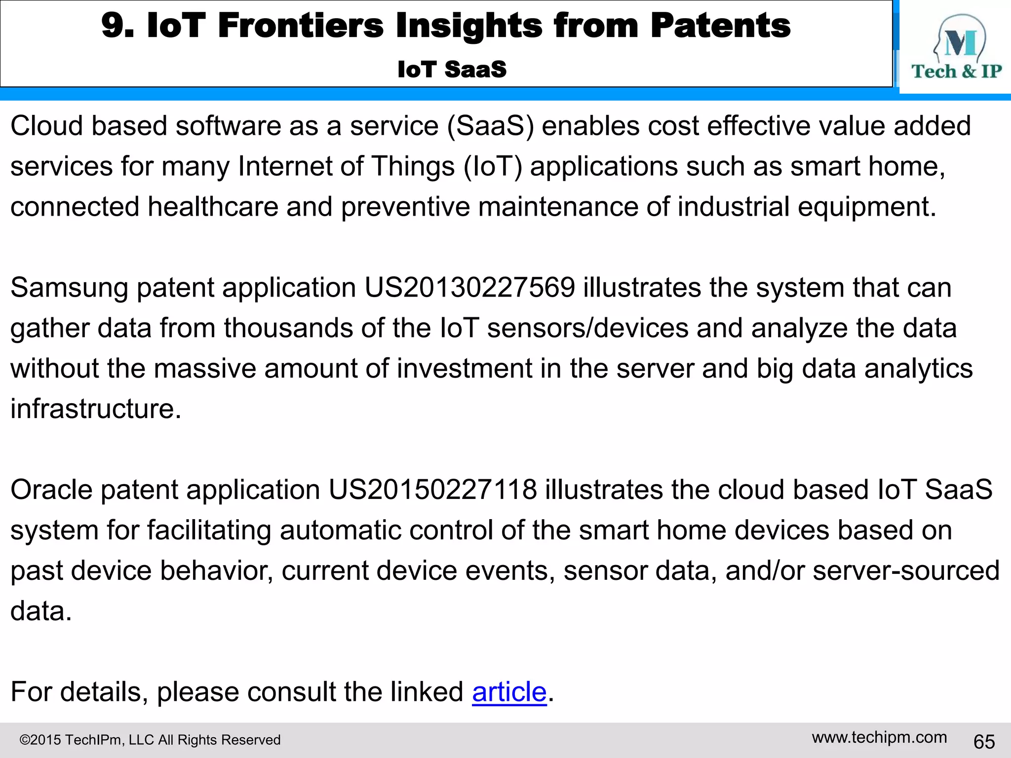 ©2015 TechIPm, LLC All Rights Reserved www.techipm.com 65
9. IoT Frontiers Insights from Patents
IoT SaaS
Cloud based software as a service (SaaS) enables cost effective value added
services for many Internet of Things (IoT) applications such as smart home,
connected healthcare and preventive maintenance of industrial equipment.
Samsung patent application US20130227569 illustrates the system that can
gather data from thousands of the IoT sensors/devices and analyze the data
without the massive amount of investment in the server and big data analytics
infrastructure.
Oracle patent application US20150227118 illustrates the cloud based IoT SaaS
system for facilitating automatic control of the smart home devices based on
past device behavior, current device events, sensor data, and/or server-sourced
data.
For details, please consult the linked article.
 