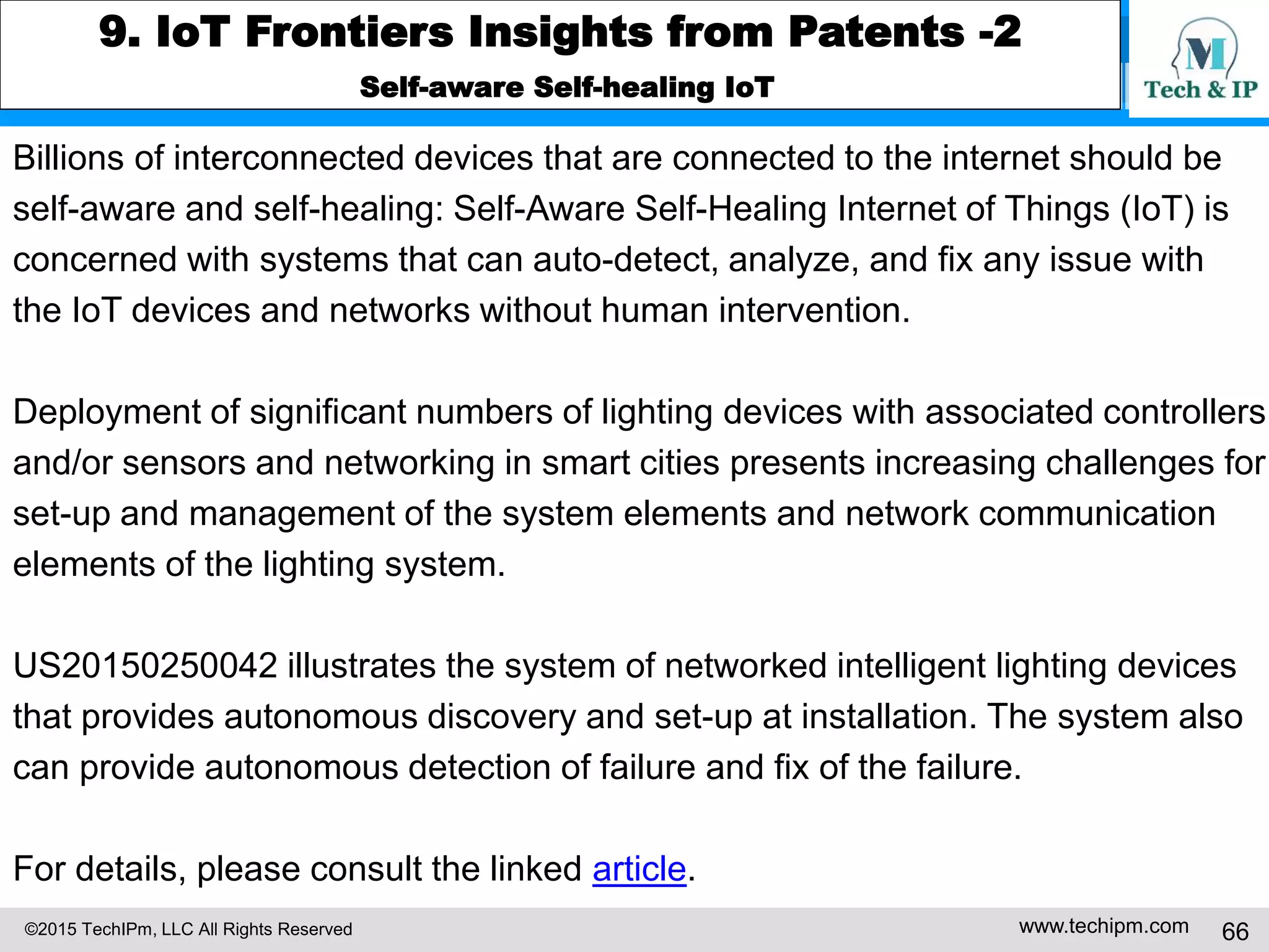 ©2015 TechIPm, LLC All Rights Reserved www.techipm.com 66
9. IoT Frontiers Insights from Patents -2
Self-aware Self-healing IoT
Billions of interconnected devices that are connected to the internet should be
self-aware and self-healing: Self-Aware Self-Healing Internet of Things (IoT) is
concerned with systems that can auto-detect, analyze, and fix any issue with
the IoT devices and networks without human intervention.
Deployment of significant numbers of lighting devices with associated controllers
and/or sensors and networking in smart cities presents increasing challenges for
set-up and management of the system elements and network communication
elements of the lighting system.
US20150250042 illustrates the system of networked intelligent lighting devices
that provides autonomous discovery and set-up at installation. The system also
can provide autonomous detection of failure and fix of the failure.
For details, please consult the linked article.
 