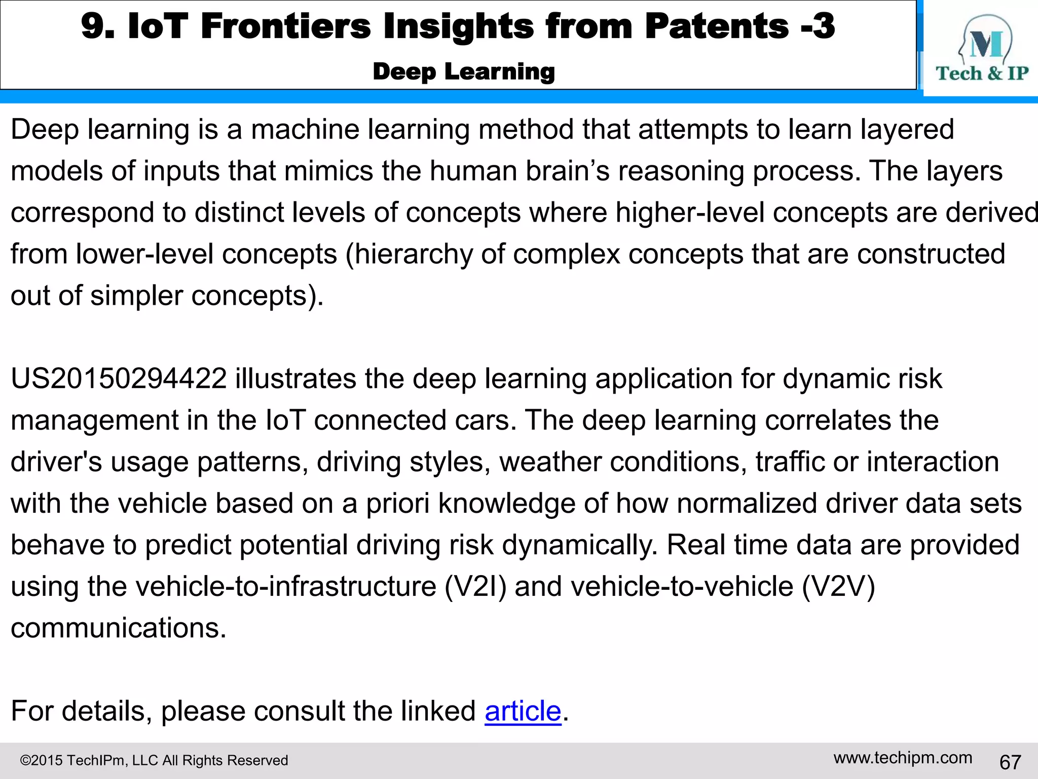 ©2015 TechIPm, LLC All Rights Reserved www.techipm.com 67
9. IoT Frontiers Insights from Patents -3
Deep Learning
Deep learning is a machine learning method that attempts to learn layered
models of inputs that mimics the human brain’s reasoning process. The layers
correspond to distinct levels of concepts where higher-level concepts are derived
from lower-level concepts (hierarchy of complex concepts that are constructed
out of simpler concepts).
US20150294422 illustrates the deep learning application for dynamic risk
management in the IoT connected cars. The deep learning correlates the
driver's usage patterns, driving styles, weather conditions, traffic or interaction
with the vehicle based on a priori knowledge of how normalized driver data sets
behave to predict potential driving risk dynamically. Real time data are provided
using the vehicle-to-infrastructure (V2I) and vehicle-to-vehicle (V2V)
communications.
For details, please consult the linked article.
 