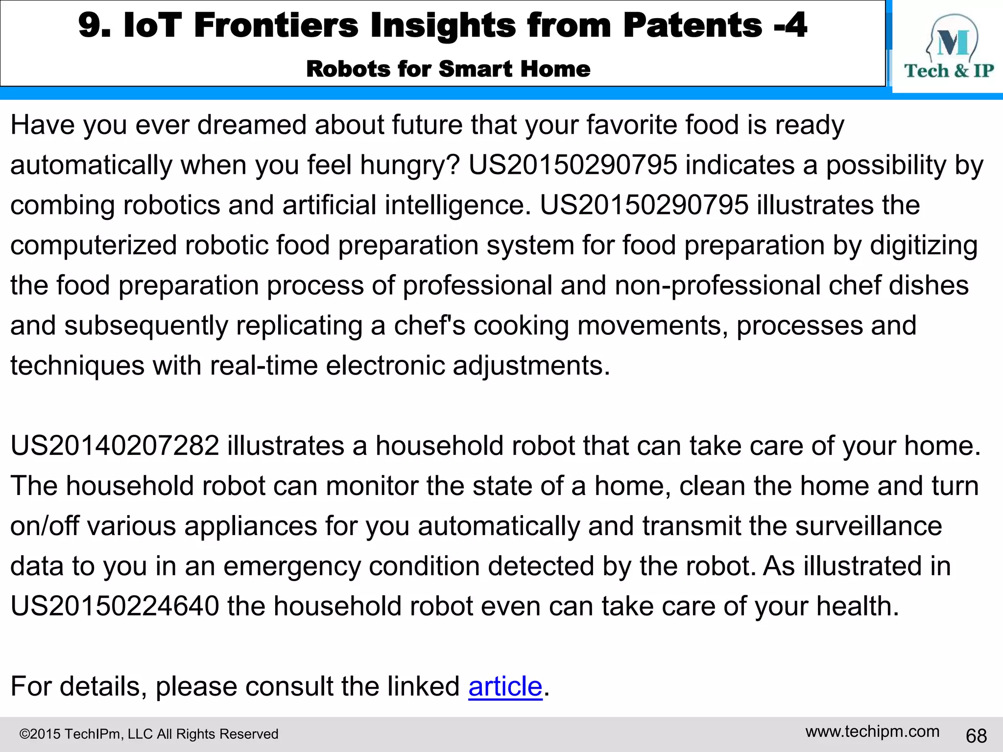 ©2015 TechIPm, LLC All Rights Reserved www.techipm.com 68
9. IoT Frontiers Insights from Patents -4
Robots for Smart Home
Have you ever dreamed about future that your favorite food is ready
automatically when you feel hungry? US20150290795 indicates a possibility by
combing robotics and artificial intelligence. US20150290795 illustrates the
computerized robotic food preparation system for food preparation by digitizing
the food preparation process of professional and non-professional chef dishes
and subsequently replicating a chef's cooking movements, processes and
techniques with real-time electronic adjustments.
US20140207282 illustrates a household robot that can take care of your home.
The household robot can monitor the state of a home, clean the home and turn
on/off various appliances for you automatically and transmit the surveillance
data to you in an emergency condition detected by the robot. As illustrated in
US20150224640 the household robot even can take care of your health.
For details, please consult the linked article.
 