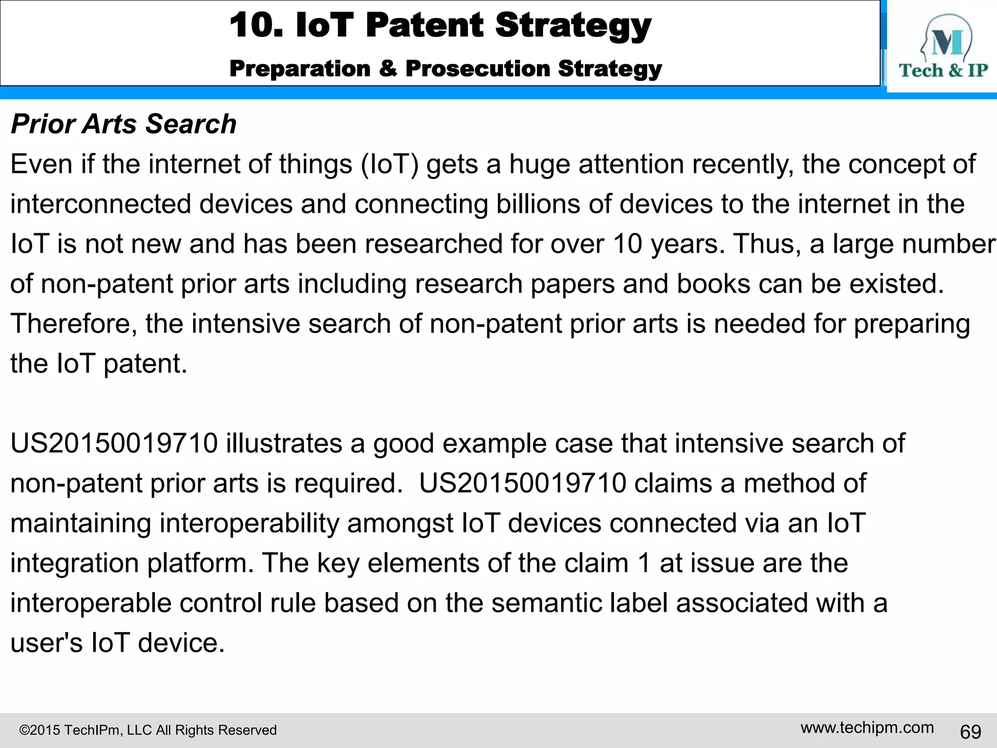 ©2015 TechIPm, LLC All Rights Reserved www.techipm.com 69
10. IoT Patent Strategy
Preparation & Prosecution Strategy
Prior Arts Search
Even if the internet of things (IoT) gets a huge attention recently, the concept of
interconnected devices and connecting billions of devices to the internet in the
IoT is not new and has been researched for over 10 years. Thus, a large number
of non-patent prior arts including research papers and books can be existed.
Therefore, the intensive search of non-patent prior arts is needed for preparing
the IoT patent.
US20150019710 illustrates a good example case that intensive search of
non-patent prior arts is required. US20150019710 claims a method of
maintaining interoperability amongst IoT devices connected via an IoT
integration platform. The key elements of the claim 1 at issue are the
interoperable control rule based on the semantic label associated with a
user's IoT device.
 