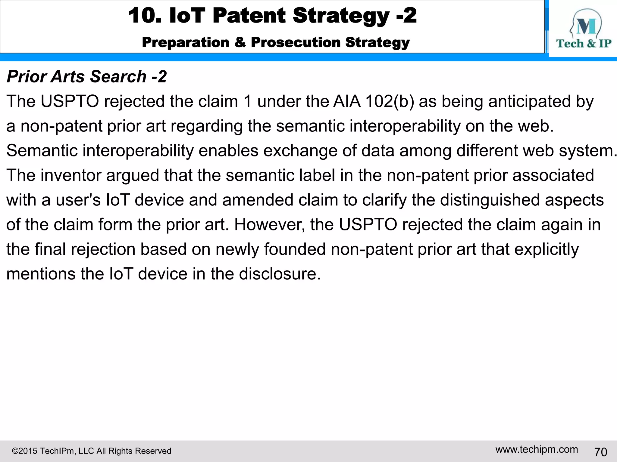 ©2015 TechIPm, LLC All Rights Reserved www.techipm.com 70
10. IoT Patent Strategy -2
Preparation & Prosecution Strategy
Prior Arts Search -2
The USPTO rejected the claim 1 under the AIA 102(b) as being anticipated by
a non-patent prior art regarding the semantic interoperability on the web.
Semantic interoperability enables exchange of data among different web system.
The inventor argued that the semantic label in the non-patent prior associated
with a user's IoT device and amended claim to clarify the distinguished aspects
of the claim form the prior art. However, the USPTO rejected the claim again in
the final rejection based on newly founded non-patent prior art that explicitly
mentions the IoT device in the disclosure.
 