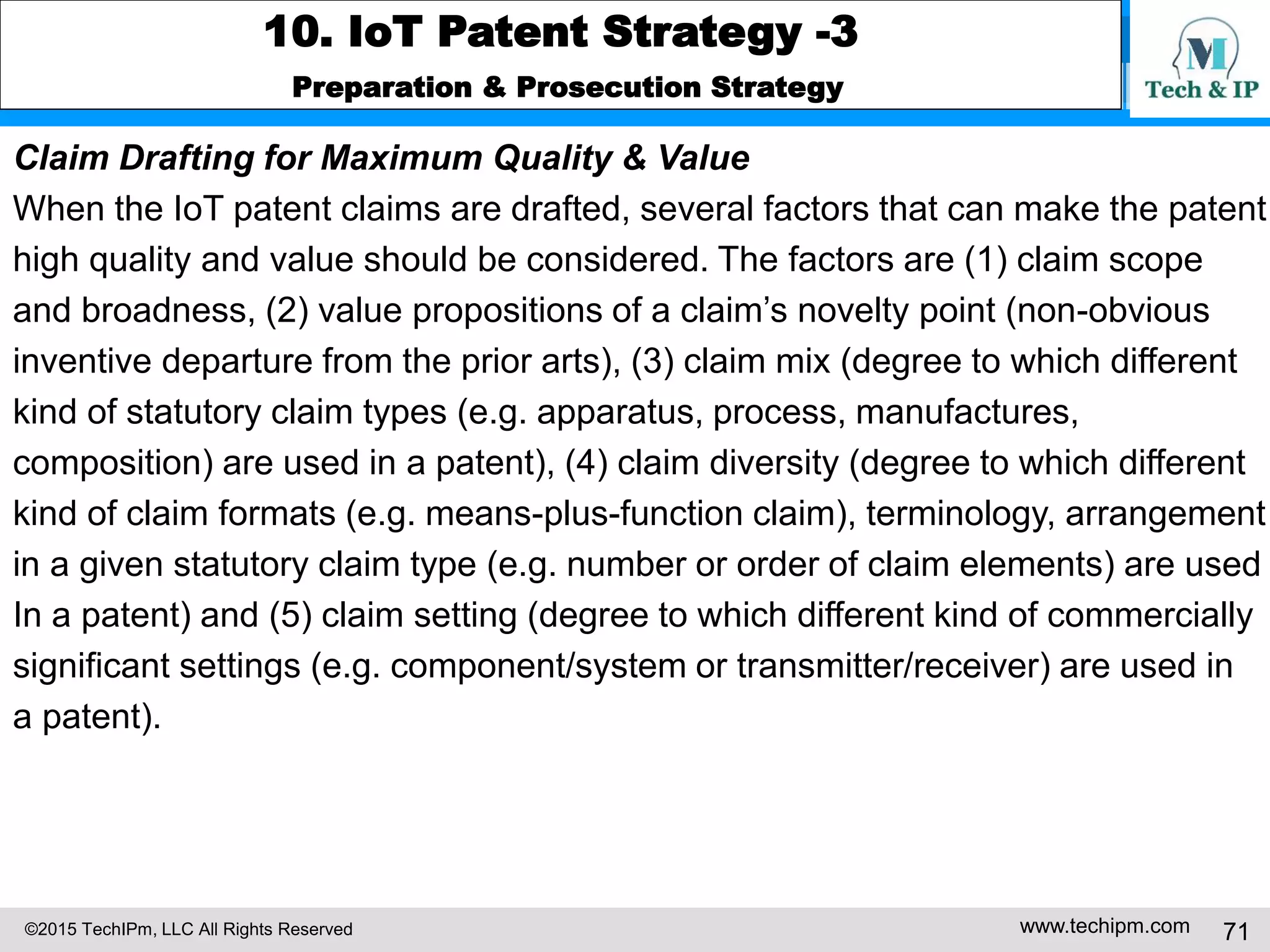 ©2015 TechIPm, LLC All Rights Reserved www.techipm.com 71
10. IoT Patent Strategy -3
Preparation & Prosecution Strategy
Claim Drafting for Maximum Quality & Value
When the IoT patent claims are drafted, several factors that can make the patent
high quality and value should be considered. The factors are (1) claim scope
and broadness, (2) value propositions of a claim’s novelty point (non-obvious
inventive departure from the prior arts), (3) claim mix (degree to which different
kind of statutory claim types (e.g. apparatus, process, manufactures,
composition) are used in a patent), (4) claim diversity (degree to which different
kind of claim formats (e.g. means-plus-function claim), terminology, arrangement
in a given statutory claim type (e.g. number or order of claim elements) are used
In a patent) and (5) claim setting (degree to which different kind of commercially
significant settings (e.g. component/system or transmitter/receiver) are used in
a patent).
 