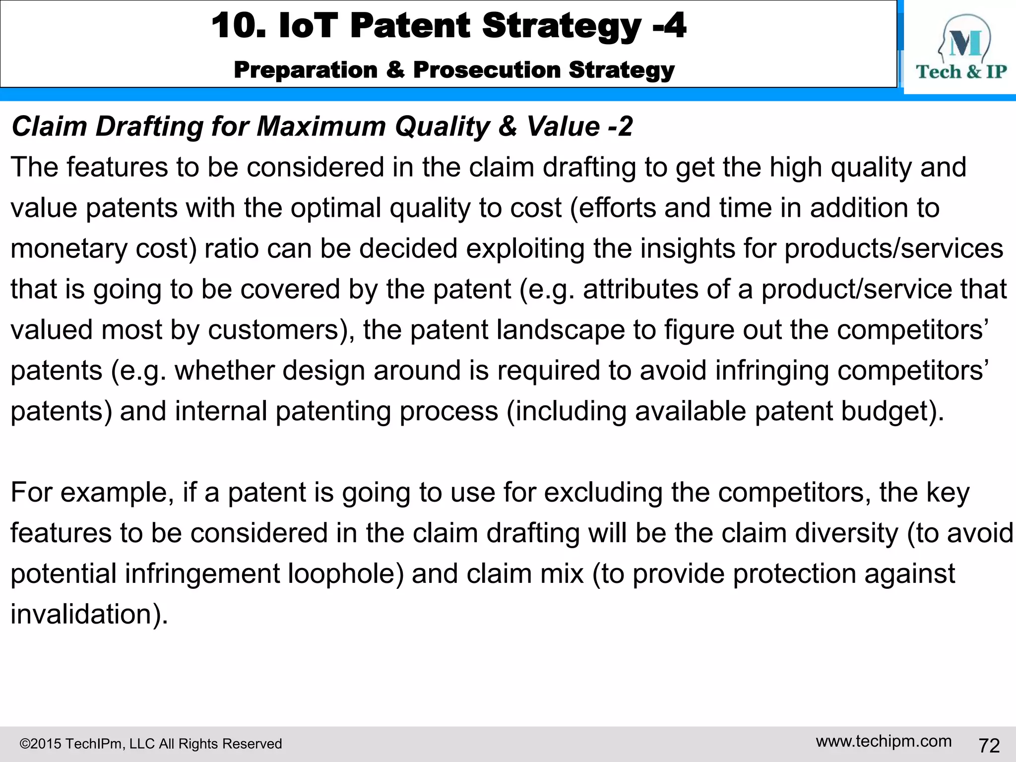©2015 TechIPm, LLC All Rights Reserved www.techipm.com 72
10. IoT Patent Strategy -4
Preparation & Prosecution Strategy
Claim Drafting for Maximum Quality & Value -2
The features to be considered in the claim drafting to get the high quality and
value patents with the optimal quality to cost (efforts and time in addition to
monetary cost) ratio can be decided exploiting the insights for products/services
that is going to be covered by the patent (e.g. attributes of a product/service that
valued most by customers), the patent landscape to figure out the competitors’
patents (e.g. whether design around is required to avoid infringing competitors’
patents) and internal patenting process (including available patent budget).
For example, if a patent is going to use for excluding the competitors, the key
features to be considered in the claim drafting will be the claim diversity (to avoid
potential infringement loophole) and claim mix (to provide protection against
invalidation).
 