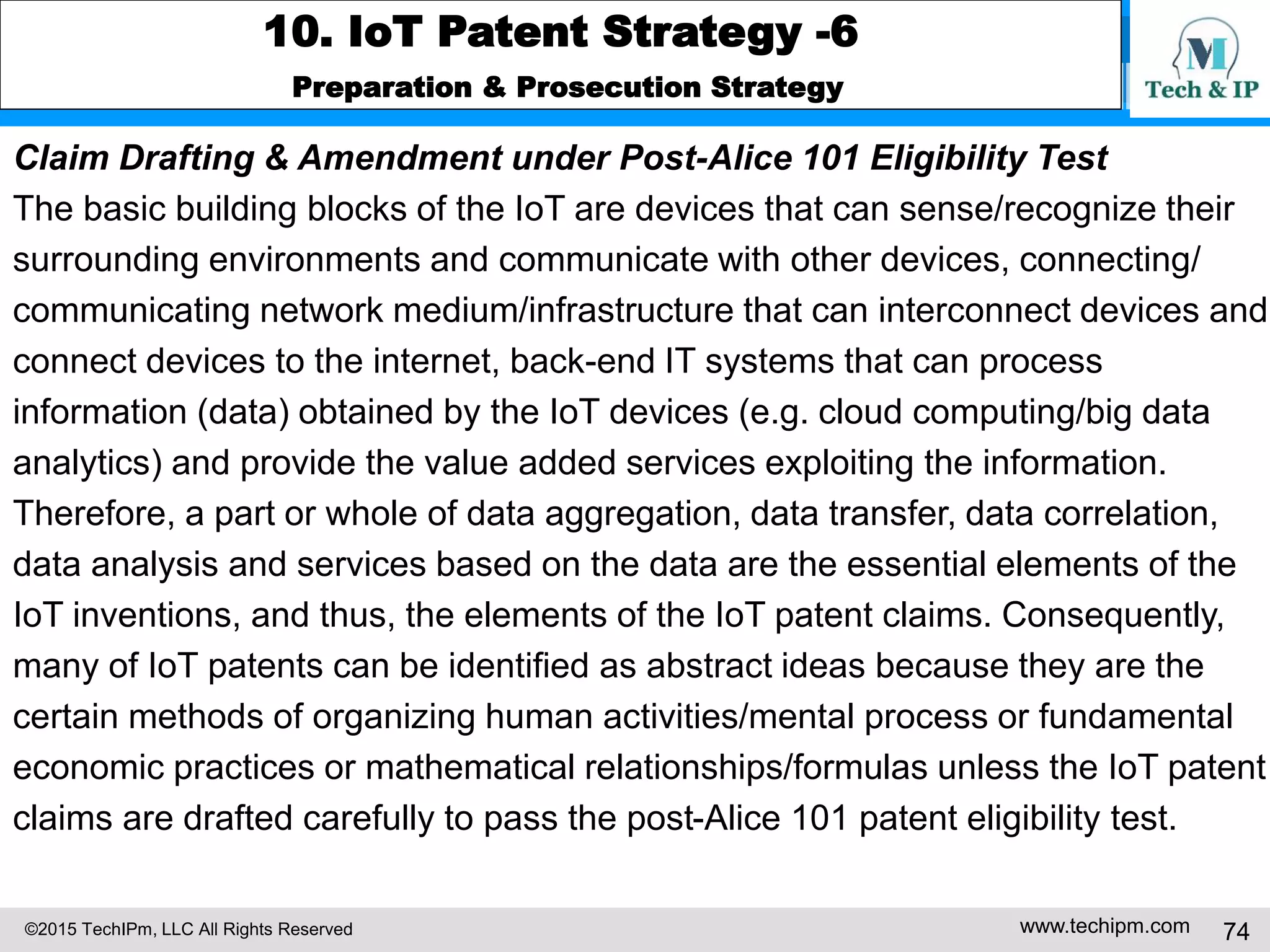 ©2015 TechIPm, LLC All Rights Reserved www.techipm.com 74
10. IoT Patent Strategy -6
Preparation & Prosecution Strategy
Claim Drafting & Amendment under Post-Alice 101 Eligibility Test
The basic building blocks of the IoT are devices that can sense/recognize their
surrounding environments and communicate with other devices, connecting/
communicating network medium/infrastructure that can interconnect devices and
connect devices to the internet, back-end IT systems that can process
information (data) obtained by the IoT devices (e.g. cloud computing/big data
analytics) and provide the value added services exploiting the information.
Therefore, a part or whole of data aggregation, data transfer, data correlation,
data analysis and services based on the data are the essential elements of the
IoT inventions, and thus, the elements of the IoT patent claims. Consequently,
many of IoT patents can be identified as abstract ideas because they are the
certain methods of organizing human activities/mental process or fundamental
economic practices or mathematical relationships/formulas unless the IoT patent
claims are drafted carefully to pass the post-Alice 101 patent eligibility test.
 