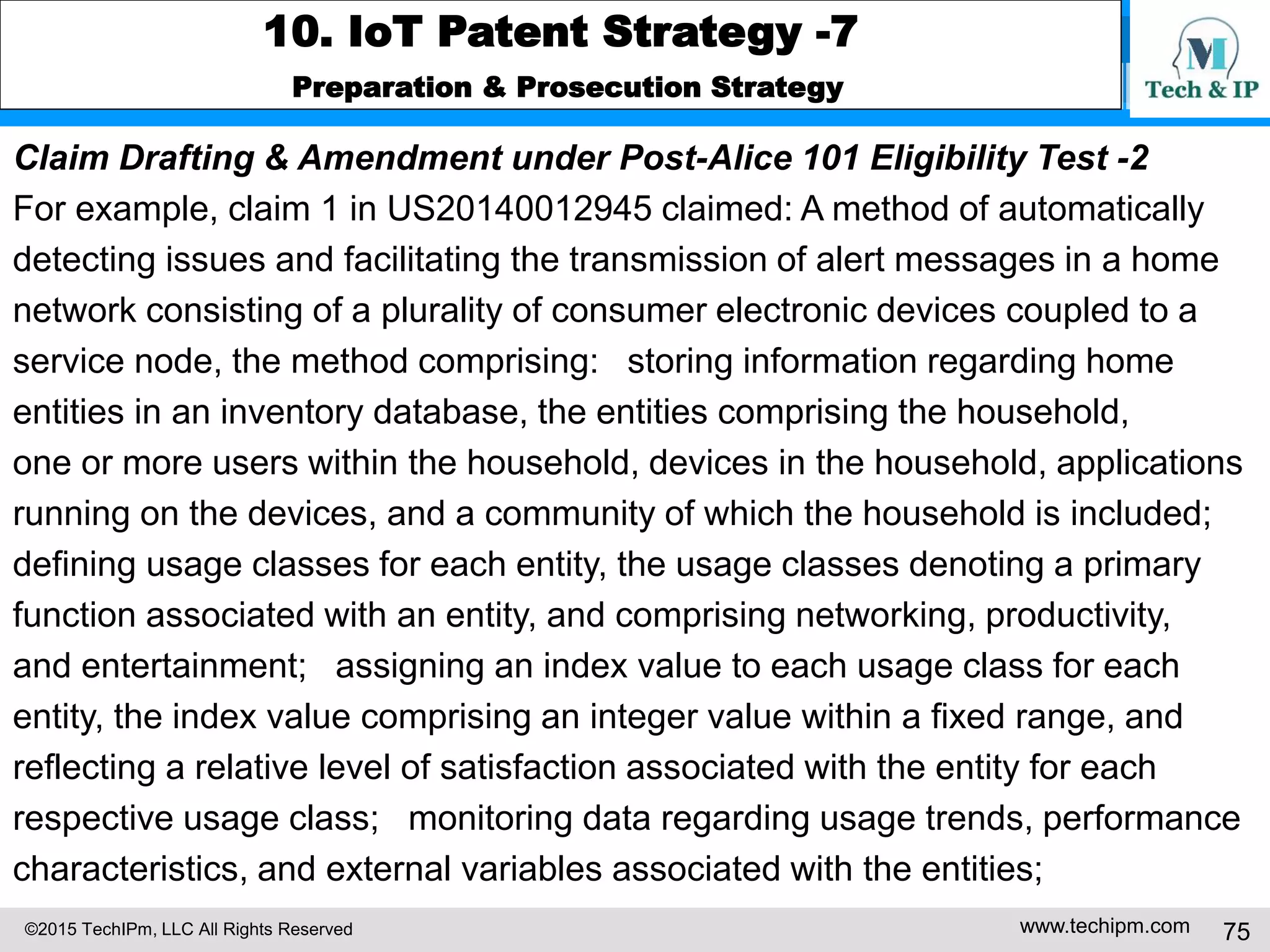 ©2015 TechIPm, LLC All Rights Reserved www.techipm.com 75
10. IoT Patent Strategy -7
Preparation & Prosecution Strategy
Claim Drafting & Amendment under Post-Alice 101 Eligibility Test -2
For example, claim 1 in US20140012945 claimed: A method of automatically
detecting issues and facilitating the transmission of alert messages in a home
network consisting of a plurality of consumer electronic devices coupled to a
service node, the method comprising: storing information regarding home
entities in an inventory database, the entities comprising the household,
one or more users within the household, devices in the household, applications
running on the devices, and a community of which the household is included;
defining usage classes for each entity, the usage classes denoting a primary
function associated with an entity, and comprising networking, productivity,
and entertainment; assigning an index value to each usage class for each
entity, the index value comprising an integer value within a fixed range, and
reflecting a relative level of satisfaction associated with the entity for each
respective usage class; monitoring data regarding usage trends, performance
characteristics, and external variables associated with the entities;
 
