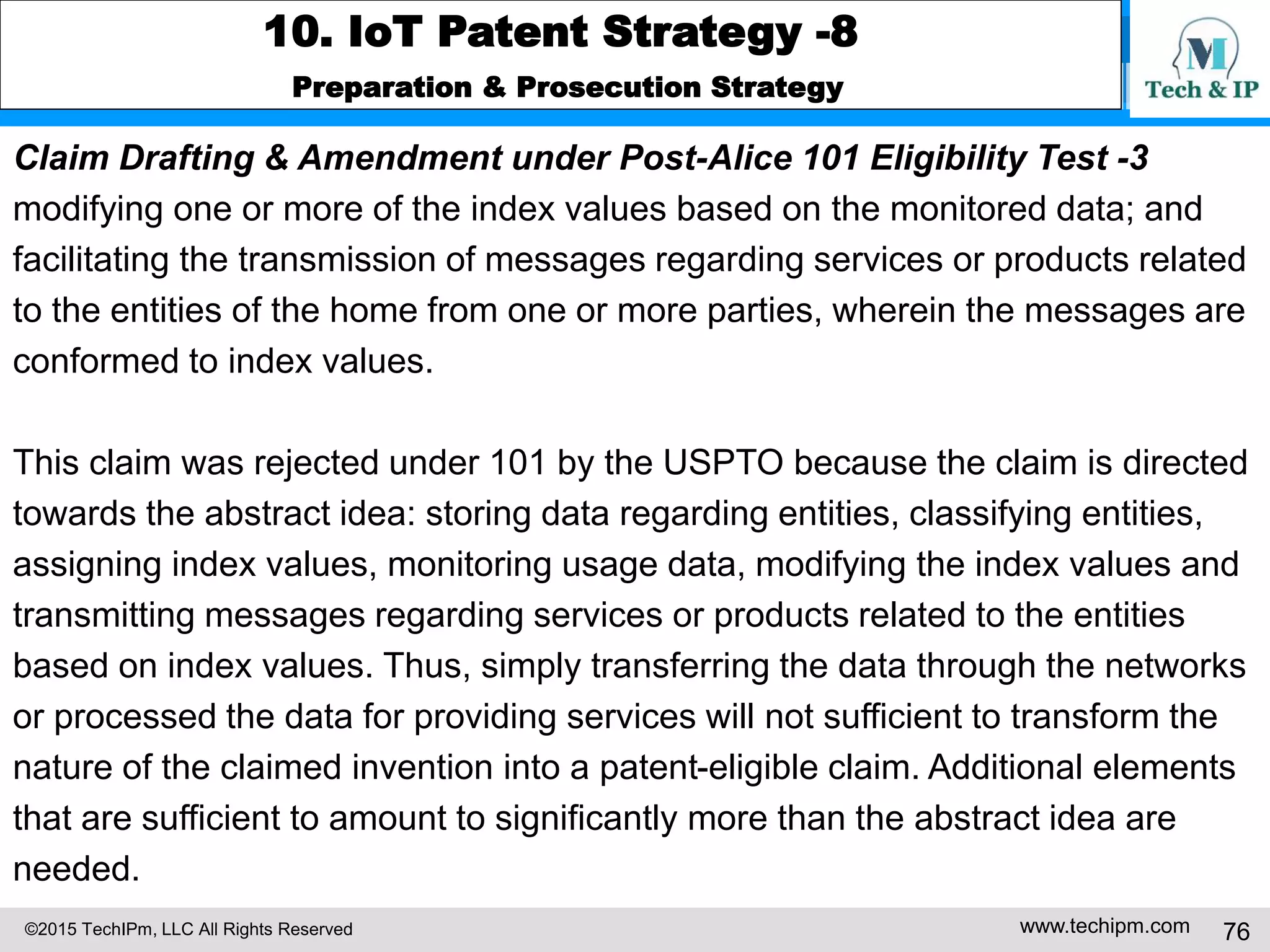©2015 TechIPm, LLC All Rights Reserved www.techipm.com 76
10. IoT Patent Strategy -8
Preparation & Prosecution Strategy
Claim Drafting & Amendment under Post-Alice 101 Eligibility Test -3
modifying one or more of the index values based on the monitored data; and
facilitating the transmission of messages regarding services or products related
to the entities of the home from one or more parties, wherein the messages are
conformed to index values.
This claim was rejected under 101 by the USPTO because the claim is directed
towards the abstract idea: storing data regarding entities, classifying entities,
assigning index values, monitoring usage data, modifying the index values and
transmitting messages regarding services or products related to the entities
based on index values. Thus, simply transferring the data through the networks
or processed the data for providing services will not sufficient to transform the
nature of the claimed invention into a patent-eligible claim. Additional elements
that are sufficient to amount to significantly more than the abstract idea are
needed.
 
