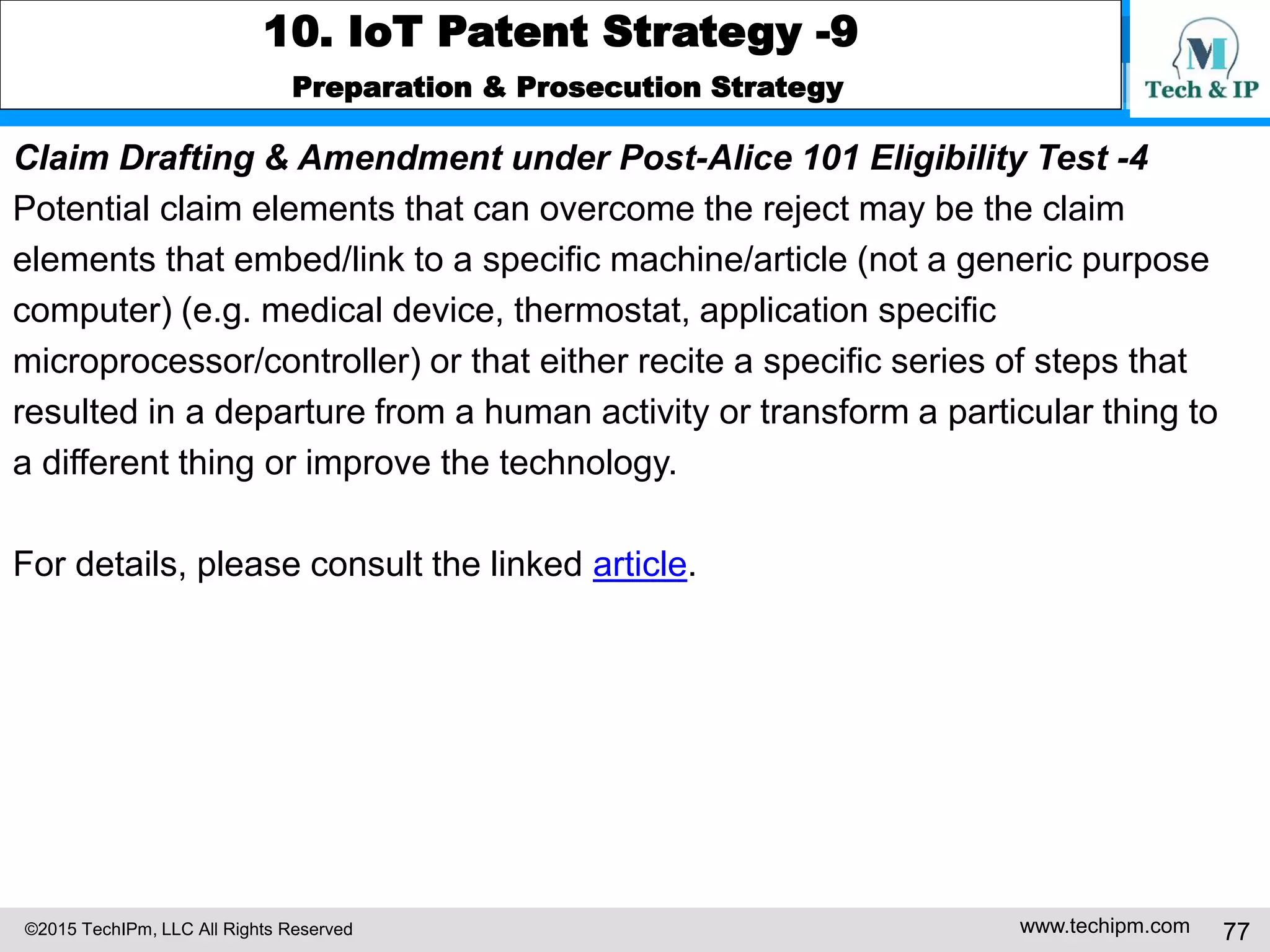 ©2015 TechIPm, LLC All Rights Reserved www.techipm.com 77
10. IoT Patent Strategy -9
Preparation & Prosecution Strategy
Claim Drafting & Amendment under Post-Alice 101 Eligibility Test -4
Potential claim elements that can overcome the reject may be the claim
elements that embed/link to a specific machine/article (not a generic purpose
computer) (e.g. medical device, thermostat, application specific
microprocessor/controller) or that either recite a specific series of steps that
resulted in a departure from a human activity or transform a particular thing to
a different thing or improve the technology.
For details, please consult the linked article.
 