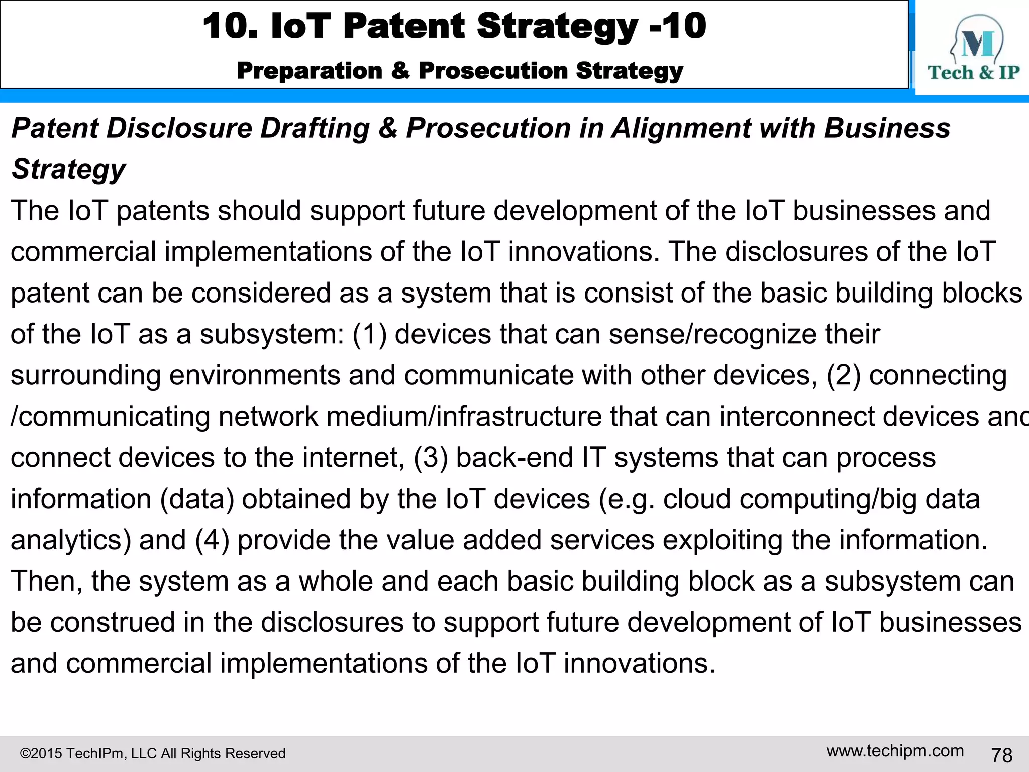 ©2015 TechIPm, LLC All Rights Reserved www.techipm.com 78
10. IoT Patent Strategy -10
Preparation & Prosecution Strategy
Patent Disclosure Drafting & Prosecution in Alignment with Business
Strategy
The IoT patents should support future development of the IoT businesses and
commercial implementations of the IoT innovations. The disclosures of the IoT
patent can be considered as a system that is consist of the basic building blocks
of the IoT as a subsystem: (1) devices that can sense/recognize their
surrounding environments and communicate with other devices, (2) connecting
/communicating network medium/infrastructure that can interconnect devices and
connect devices to the internet, (3) back-end IT systems that can process
information (data) obtained by the IoT devices (e.g. cloud computing/big data
analytics) and (4) provide the value added services exploiting the information.
Then, the system as a whole and each basic building block as a subsystem can
be construed in the disclosures to support future development of IoT businesses
and commercial implementations of the IoT innovations.
 