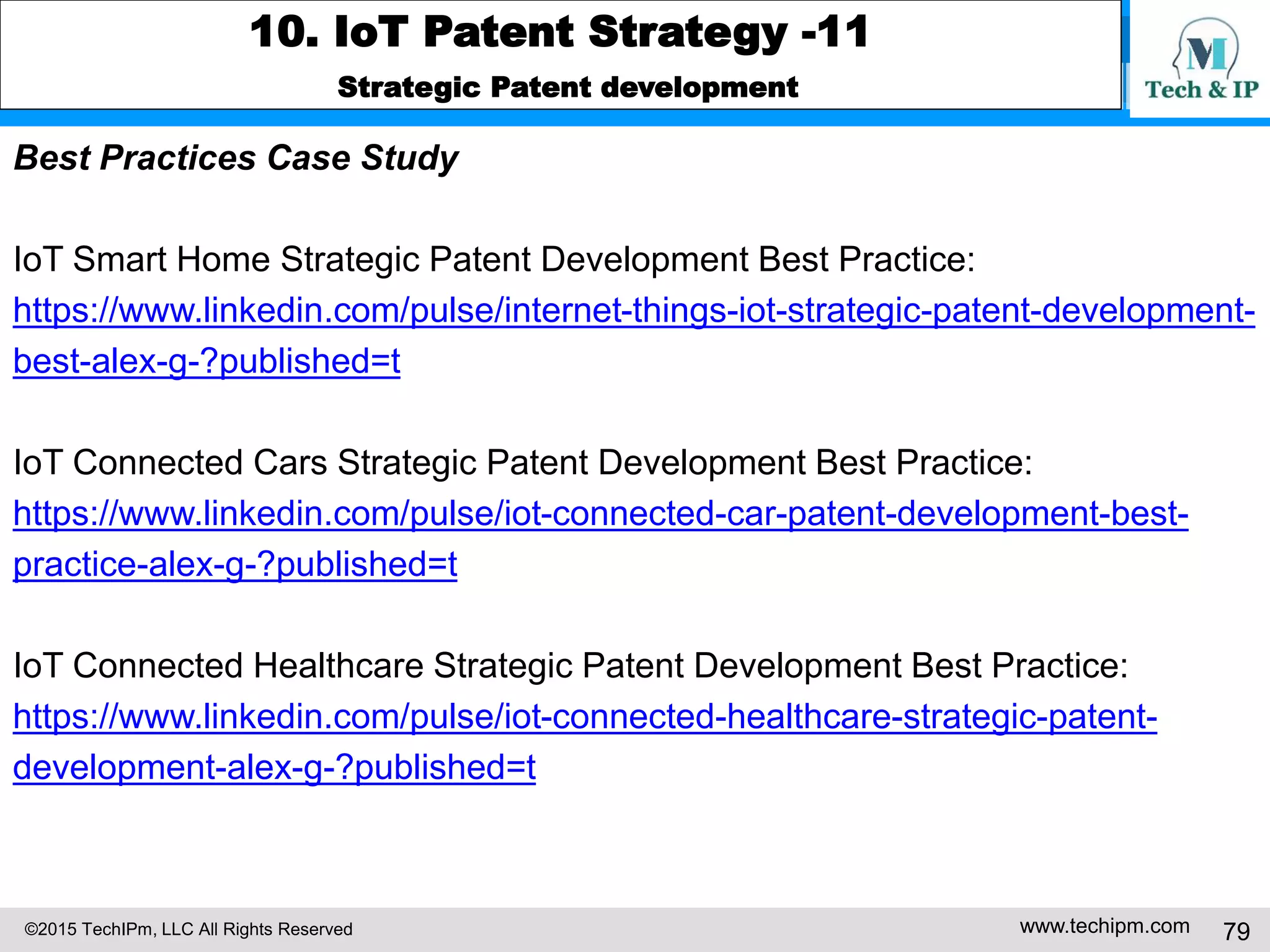 ©2015 TechIPm, LLC All Rights Reserved www.techipm.com 79
10. IoT Patent Strategy -11
Strategic Patent development
Best Practices Case Study
IoT Smart Home Strategic Patent Development Best Practice:
https://www.linkedin.com/pulse/internet-things-iot-strategic-patent-development-
best-alex-g-?published=t
IoT Connected Cars Strategic Patent Development Best Practice:
https://www.linkedin.com/pulse/iot-connected-car-patent-development-best-
practice-alex-g-?published=t
IoT Connected Healthcare Strategic Patent Development Best Practice:
https://www.linkedin.com/pulse/iot-connected-healthcare-strategic-patent-
development-alex-g-?published=t
 