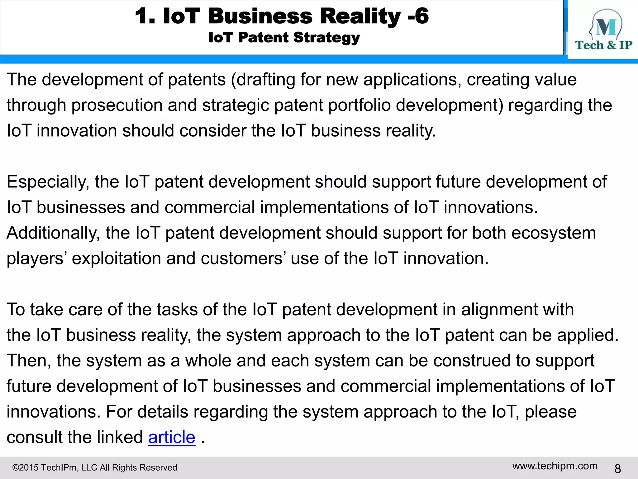 ©2015 TechIPm, LLC All Rights Reserved www.techipm.com 8
1. IoT Business Reality -6
IoT Patent Strategy
The development of patents (drafting for new applications, creating value
through prosecution and strategic patent portfolio development) regarding the
IoT innovation should consider the IoT business reality.
Especially, the IoT patent development should support future development of
IoT businesses and commercial implementations of IoT innovations.
Additionally, the IoT patent development should support for both ecosystem
players’ exploitation and customers’ use of the IoT innovation.
To take care of the tasks of the IoT patent development in alignment with
the IoT business reality, the system approach to the IoT patent can be applied.
Then, the system as a whole and each system can be construed to support
future development of IoT businesses and commercial implementations of IoT
innovations. For details regarding the system approach to the IoT, please
consult the linked article .
 