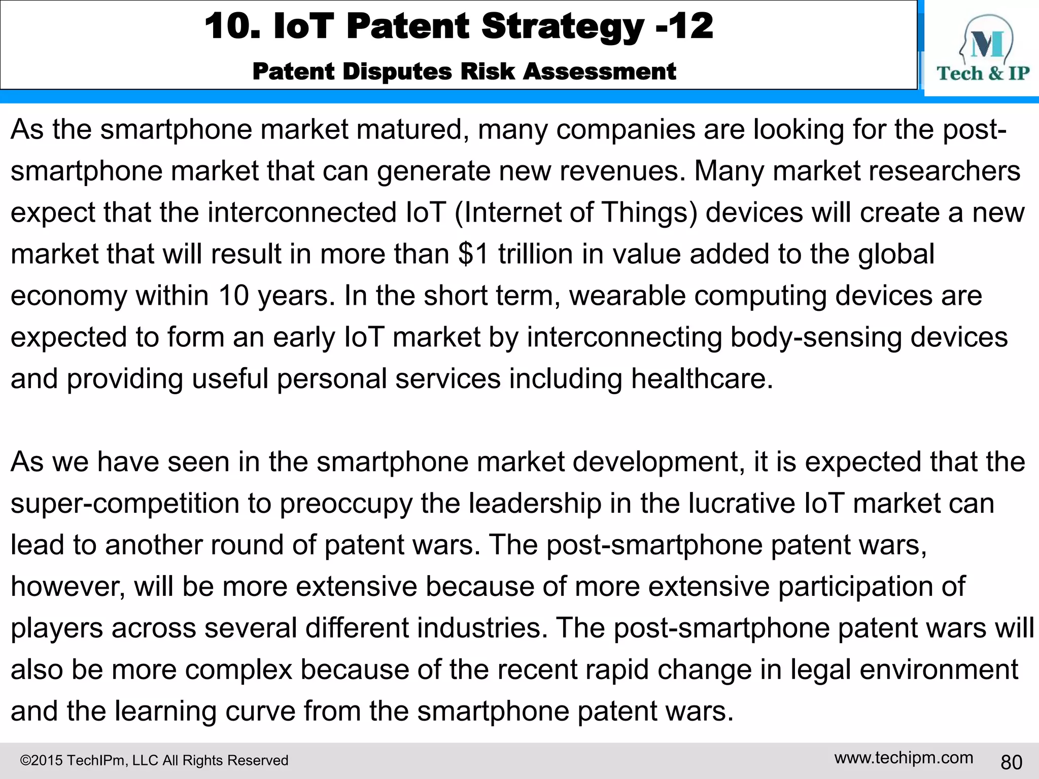 ©2015 TechIPm, LLC All Rights Reserved www.techipm.com 80
10. IoT Patent Strategy -12
Patent Disputes Risk Assessment
As the smartphone market matured, many companies are looking for the post-
smartphone market that can generate new revenues. Many market researchers
expect that the interconnected IoT (Internet of Things) devices will create a new
market that will result in more than $1 trillion in value added to the global
economy within 10 years. In the short term, wearable computing devices are
expected to form an early IoT market by interconnecting body-sensing devices
and providing useful personal services including healthcare.
As we have seen in the smartphone market development, it is expected that the
super-competition to preoccupy the leadership in the lucrative IoT market can
lead to another round of patent wars. The post-smartphone patent wars,
however, will be more extensive because of more extensive participation of
players across several different industries. The post-smartphone patent wars will
also be more complex because of the recent rapid change in legal environment
and the learning curve from the smartphone patent wars.
 