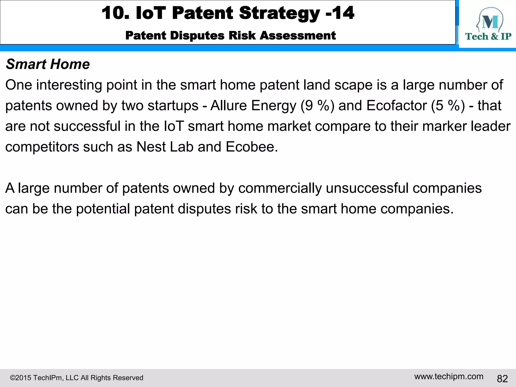 ©2015 TechIPm, LLC All Rights Reserved www.techipm.com 82
10. IoT Patent Strategy -14
Patent Disputes Risk Assessment
Smart Home
One interesting point in the smart home patent land scape is a large number of
patents owned by two startups - Allure Energy (9 %) and Ecofactor (5 %) - that
are not successful in the IoT smart home market compare to their marker leader
competitors such as Nest Lab and Ecobee.
A large number of patents owned by commercially unsuccessful companies
can be the potential patent disputes risk to the smart home companies.
 
