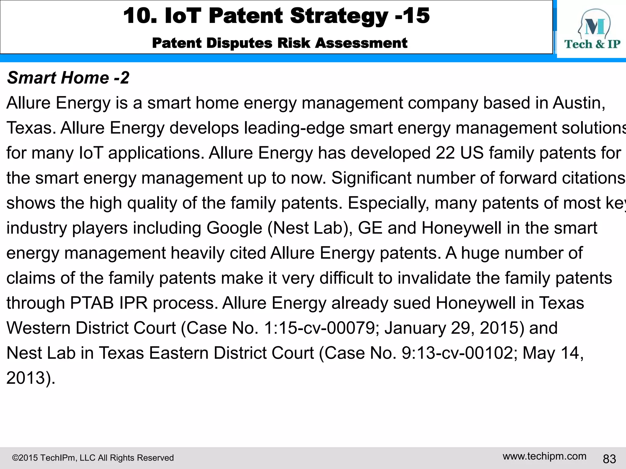 ©2015 TechIPm, LLC All Rights Reserved www.techipm.com 83
10. IoT Patent Strategy -15
Patent Disputes Risk Assessment
Smart Home -2
Allure Energy is a smart home energy management company based in Austin,
Texas. Allure Energy develops leading-edge smart energy management solutions
for many IoT applications. Allure Energy has developed 22 US family patents for
the smart energy management up to now. Significant number of forward citations
shows the high quality of the family patents. Especially, many patents of most key
industry players including Google (Nest Lab), GE and Honeywell in the smart
energy management heavily cited Allure Energy patents. A huge number of
claims of the family patents make it very difficult to invalidate the family patents
through PTAB IPR process. Allure Energy already sued Honeywell in Texas
Western District Court (Case No. 1:15-cv-00079; January 29, 2015) and
Nest Lab in Texas Eastern District Court (Case No. 9:13-cv-00102; May 14,
2013).
 