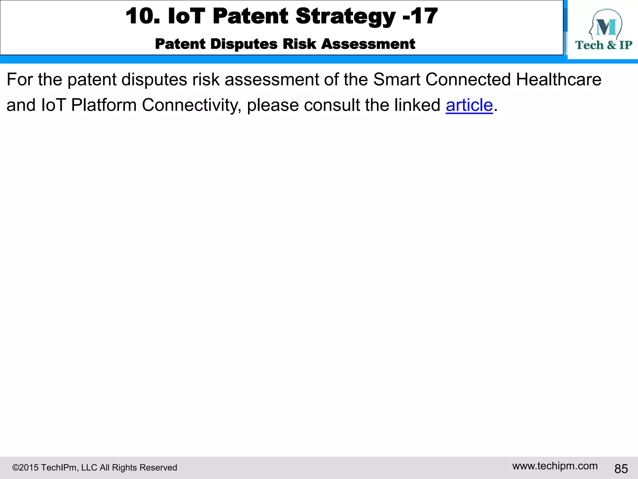 ©2015 TechIPm, LLC All Rights Reserved www.techipm.com 85
10. IoT Patent Strategy -17
Patent Disputes Risk Assessment
For the patent disputes risk assessment of the Smart Connected Healthcare
and IoT Platform Connectivity, please consult the linked article.
 