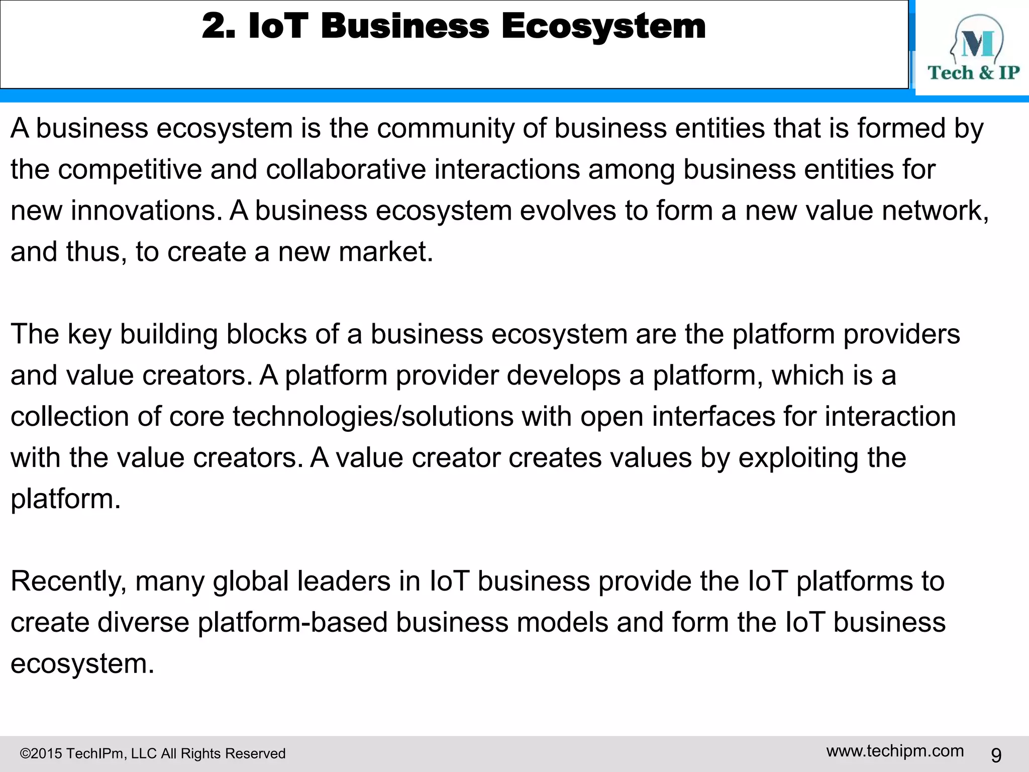 ©2015 TechIPm, LLC All Rights Reserved www.techipm.com 9
2. IoT Business Ecosystem
A business ecosystem is the community of business entities that is formed by
the competitive and collaborative interactions among business entities for
new innovations. A business ecosystem evolves to form a new value network,
and thus, to create a new market.
The key building blocks of a business ecosystem are the platform providers
and value creators. A platform provider develops a platform, which is a
collection of core technologies/solutions with open interfaces for interaction
with the value creators. A value creator creates values by exploiting the
platform.
Recently, many global leaders in IoT business provide the IoT platforms to
create diverse platform-based business models and form the IoT business
ecosystem.
 