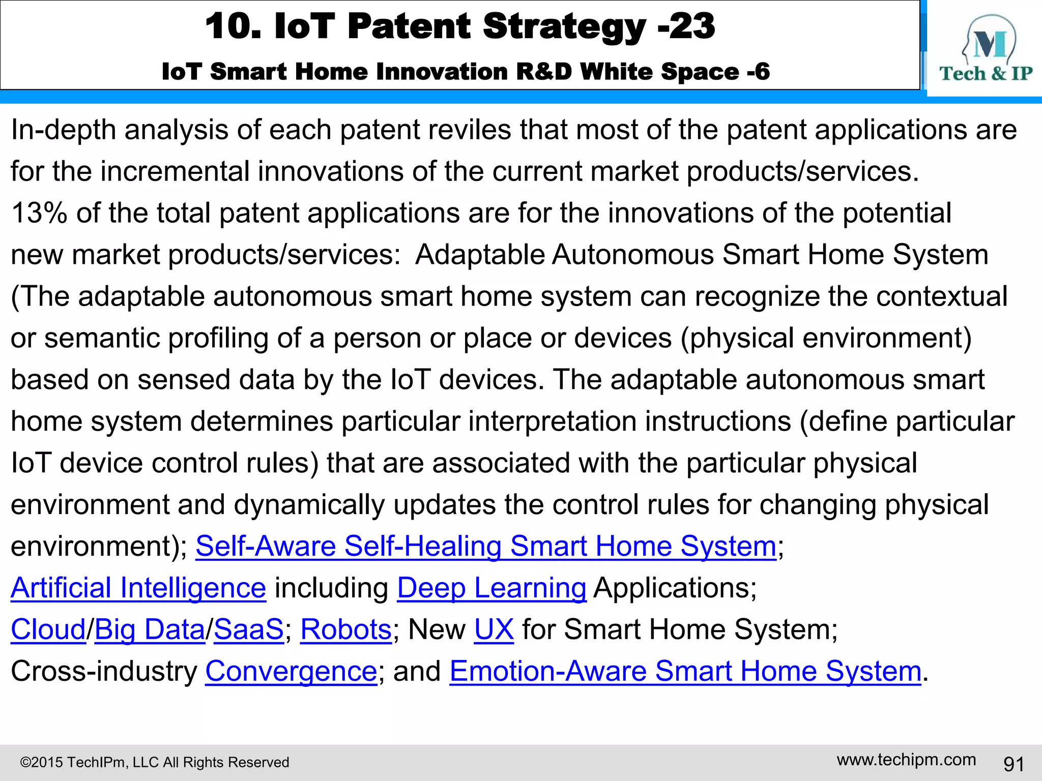 ©2015 TechIPm, LLC All Rights Reserved www.techipm.com 91
10. IoT Patent Strategy -23
IoT Smart Home Innovation R&D White Space -6
In-depth analysis of each patent reviles that most of the patent applications are
for the incremental innovations of the current market products/services.
13% of the total patent applications are for the innovations of the potential
new market products/services: Adaptable Autonomous Smart Home System
(The adaptable autonomous smart home system can recognize the contextual
or semantic profiling of a person or place or devices (physical environment)
based on sensed data by the IoT devices. The adaptable autonomous smart
home system determines particular interpretation instructions (define particular
IoT device control rules) that are associated with the particular physical
environment and dynamically updates the control rules for changing physical
environment); Self-Aware Self-Healing Smart Home System;
Artificial Intelligence including Deep Learning Applications;
Cloud/Big Data/SaaS; Robots; New UX for Smart Home System;
Cross-industry Convergence; and Emotion-Aware Smart Home System.
 