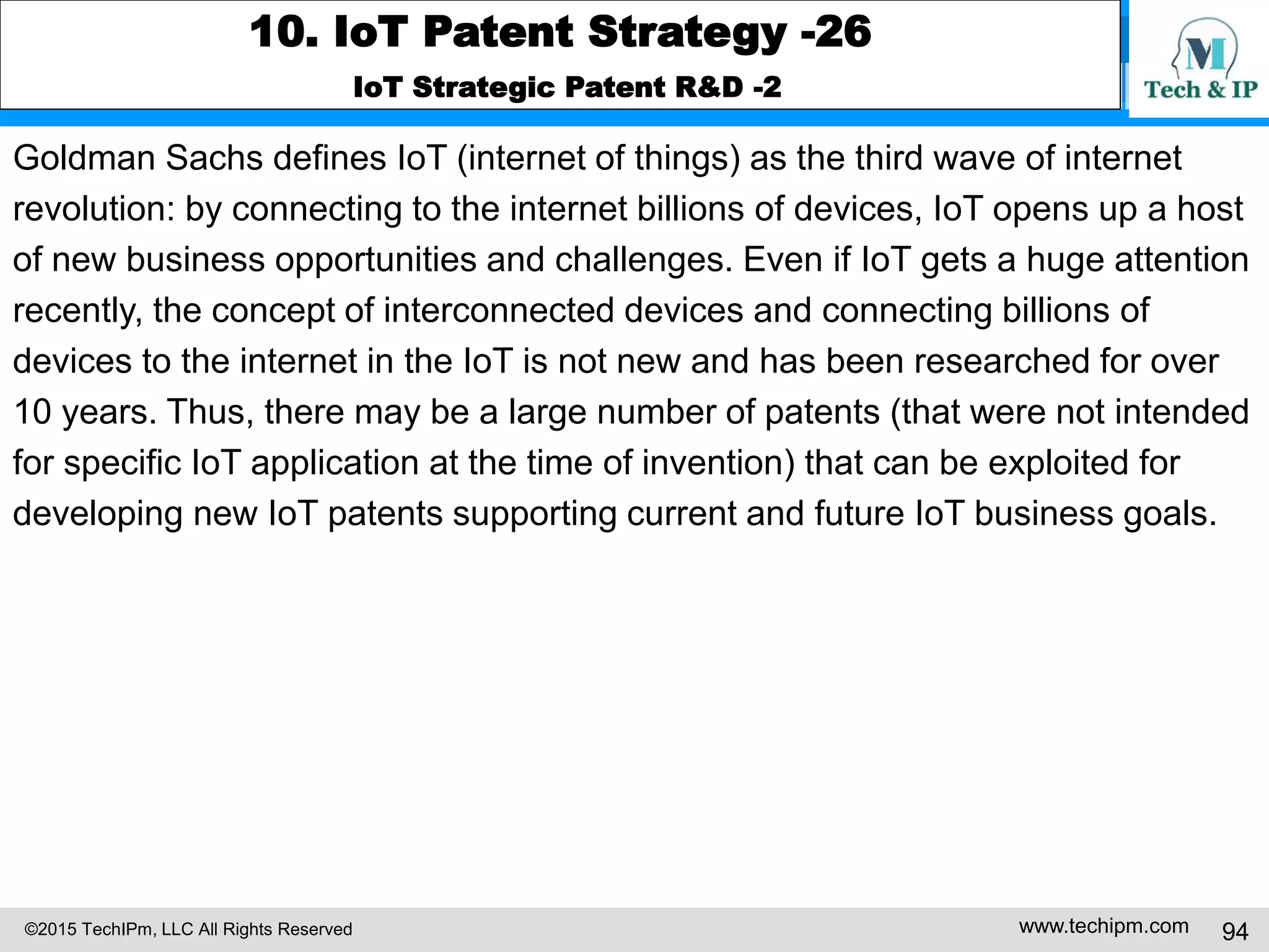 ©2015 TechIPm, LLC All Rights Reserved www.techipm.com 94
10. IoT Patent Strategy -26
IoT Strategic Patent R&D -2
Goldman Sachs defines IoT (internet of things) as the third wave of internet
revolution: by connecting to the internet billions of devices, IoT opens up a host
of new business opportunities and challenges. Even if IoT gets a huge attention
recently, the concept of interconnected devices and connecting billions of
devices to the internet in the IoT is not new and has been researched for over
10 years. Thus, there may be a large number of patents (that were not intended
for specific IoT application at the time of invention) that can be exploited for
developing new IoT patents supporting current and future IoT business goals.
 