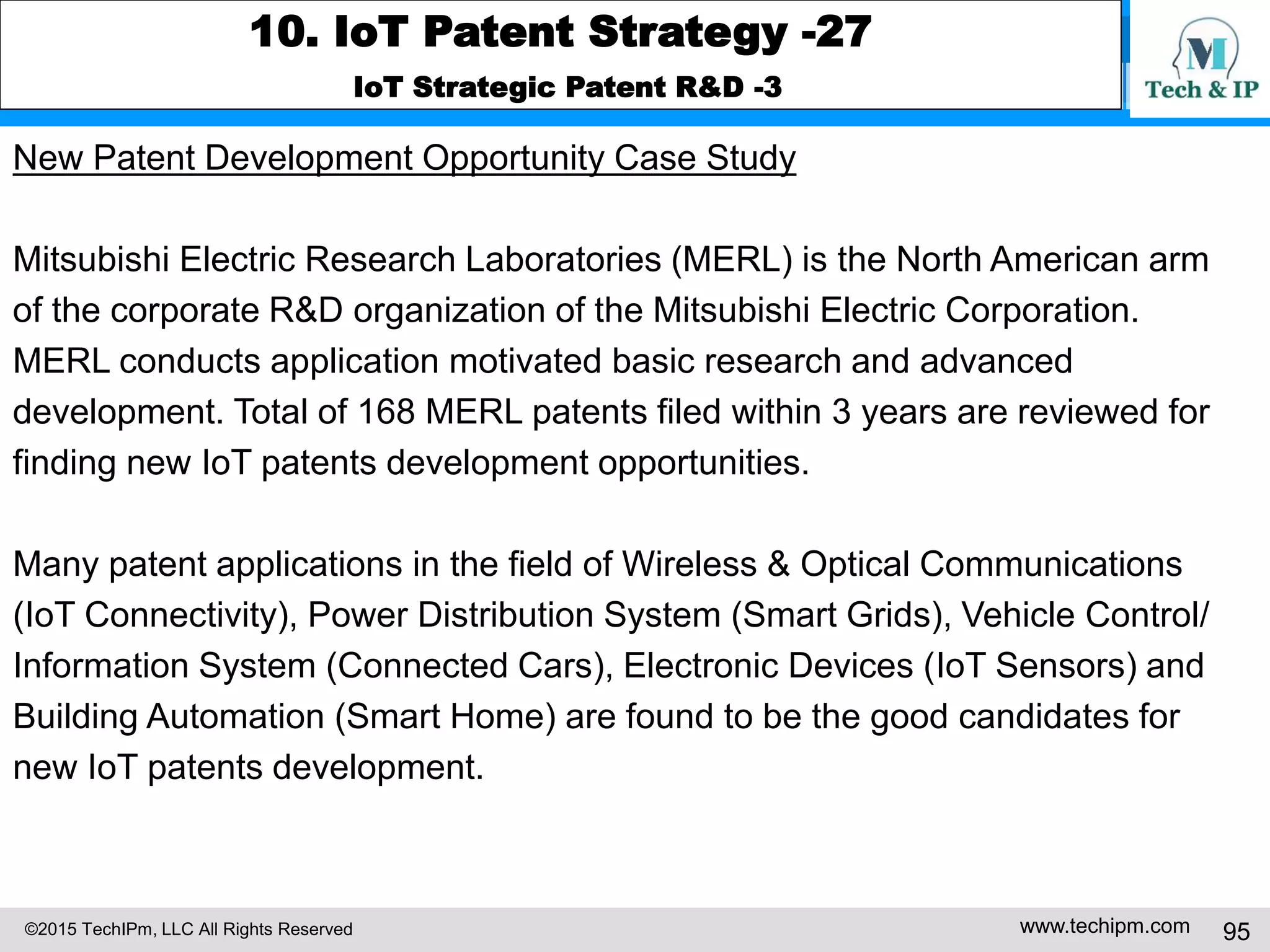 ©2015 TechIPm, LLC All Rights Reserved www.techipm.com 95
10. IoT Patent Strategy -27
IoT Strategic Patent R&D -3
New Patent Development Opportunity Case Study
Mitsubishi Electric Research Laboratories (MERL) is the North American arm
of the corporate R&D organization of the Mitsubishi Electric Corporation.
MERL conducts application motivated basic research and advanced
development. Total of 168 MERL patents filed within 3 years are reviewed for
finding new IoT patents development opportunities.
Many patent applications in the field of Wireless & Optical Communications
(IoT Connectivity), Power Distribution System (Smart Grids), Vehicle Control/
Information System (Connected Cars), Electronic Devices (IoT Sensors) and
Building Automation (Smart Home) are found to be the good candidates for
new IoT patents development.
 