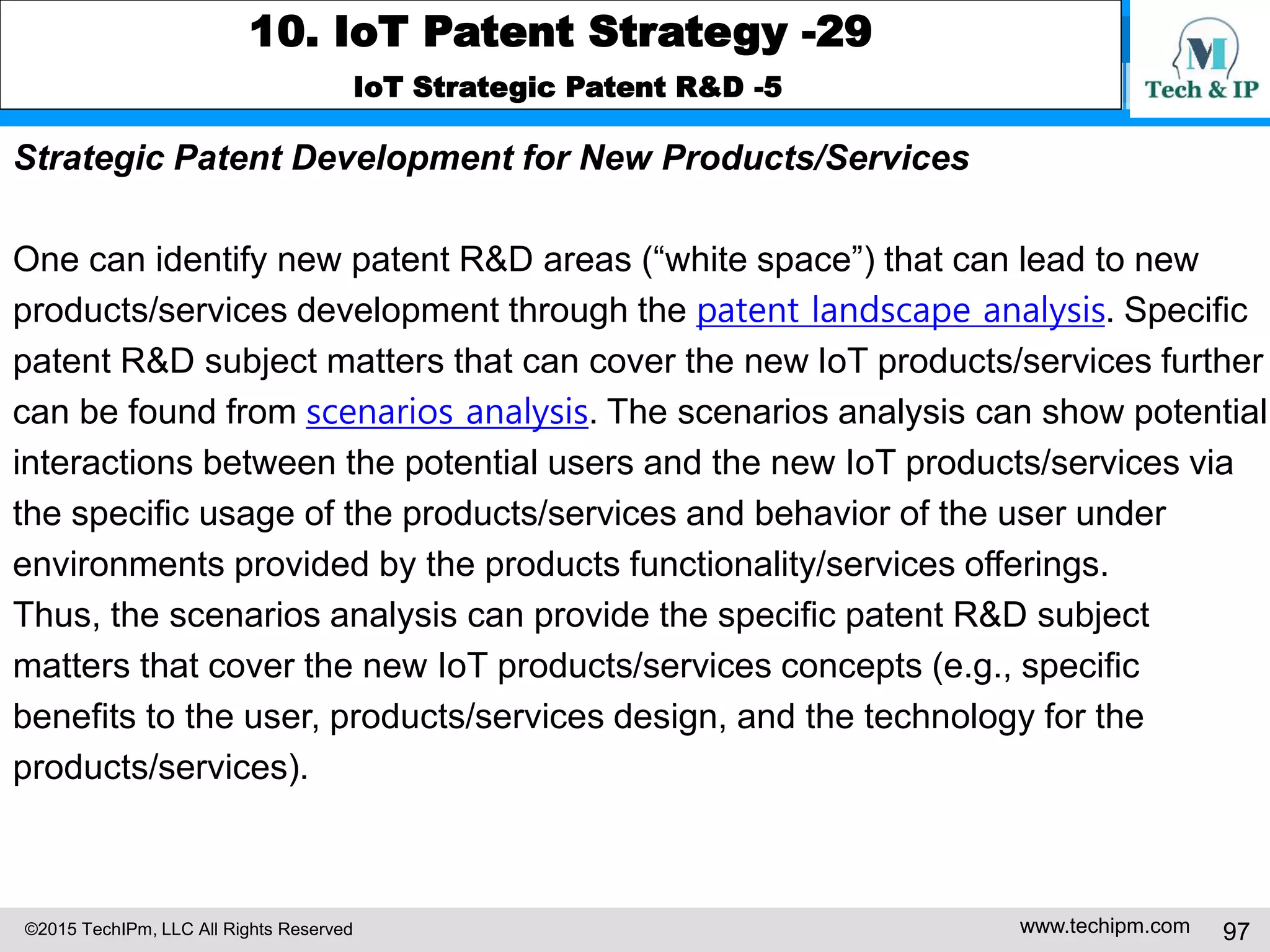 ©2015 TechIPm, LLC All Rights Reserved www.techipm.com 97
10. IoT Patent Strategy -29
IoT Strategic Patent R&D -5
Strategic Patent Development for New Products/Services
One can identify new patent R&D areas (“white space”) that can lead to new
products/services development through the patent landscape analysis. Specific
patent R&D subject matters that can cover the new IoT products/services further
can be found from scenarios analysis. The scenarios analysis can show potential
interactions between the potential users and the new IoT products/services via
the specific usage of the products/services and behavior of the user under
environments provided by the products functionality/services offerings.
Thus, the scenarios analysis can provide the specific patent R&D subject
matters that cover the new IoT products/services concepts (e.g., specific
benefits to the user, products/services design, and the technology for the
products/services).
 