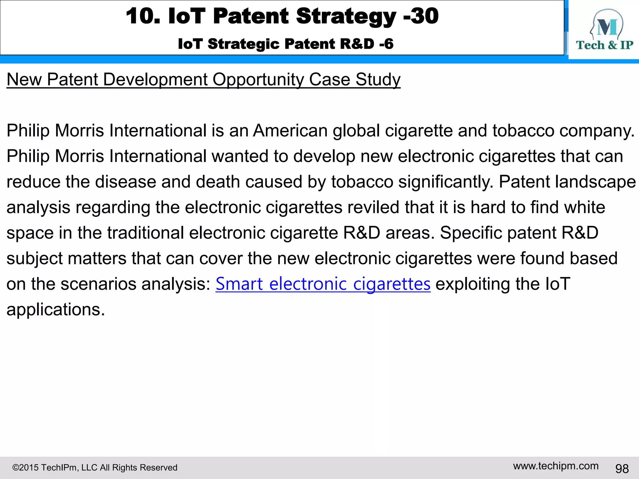 ©2015 TechIPm, LLC All Rights Reserved www.techipm.com 98
10. IoT Patent Strategy -30
IoT Strategic Patent R&D -6
New Patent Development Opportunity Case Study
Philip Morris International is an American global cigarette and tobacco company.
Philip Morris International wanted to develop new electronic cigarettes that can
reduce the disease and death caused by tobacco significantly. Patent landscape
analysis regarding the electronic cigarettes reviled that it is hard to find white
space in the traditional electronic cigarette R&D areas. Specific patent R&D
subject matters that can cover the new electronic cigarettes were found based
on the scenarios analysis: Smart electronic cigarettes exploiting the IoT
applications.
 