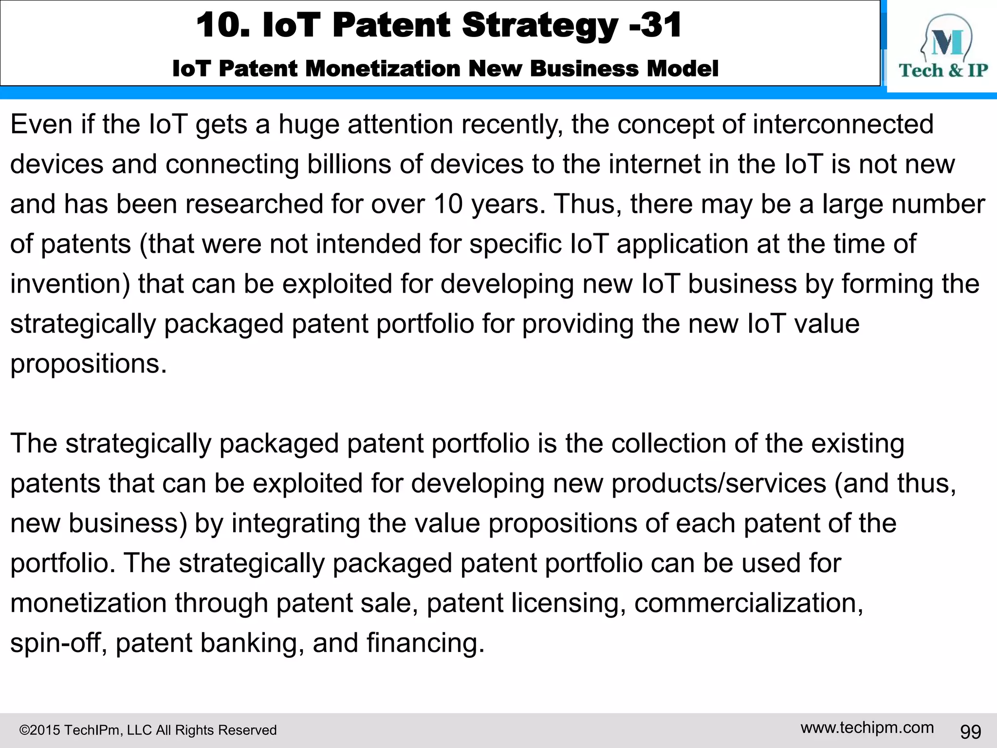 ©2015 TechIPm, LLC All Rights Reserved www.techipm.com 99
10. IoT Patent Strategy -31
IoT Patent Monetization New Business Model
Even if the IoT gets a huge attention recently, the concept of interconnected
devices and connecting billions of devices to the internet in the IoT is not new
and has been researched for over 10 years. Thus, there may be a large number
of patents (that were not intended for specific IoT application at the time of
invention) that can be exploited for developing new IoT business by forming the
strategically packaged patent portfolio for providing the new IoT value
propositions.
The strategically packaged patent portfolio is the collection of the existing
patents that can be exploited for developing new products/services (and thus,
new business) by integrating the value propositions of each patent of the
portfolio. The strategically packaged patent portfolio can be used for
monetization through patent sale, patent licensing, commercialization,
spin-off, patent banking, and financing.
 