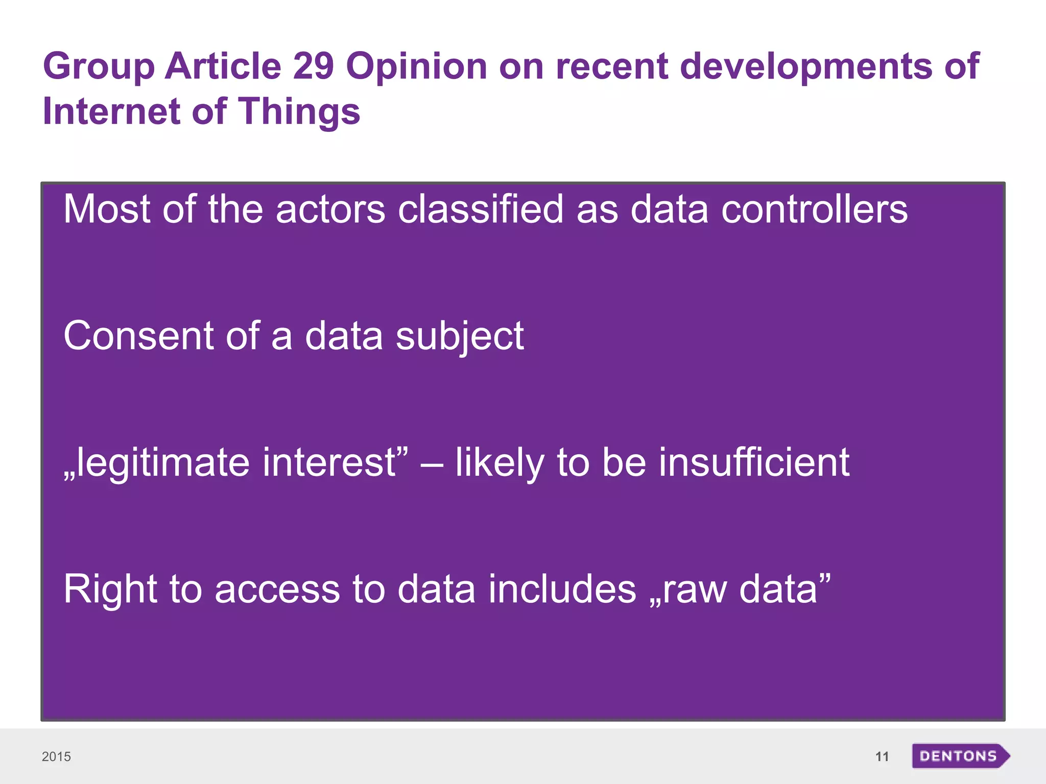 Group Article 29 Opinion on recent developments of
Internet of Things
2015 11
• Most of the actors classified as data controllers
• Consent of a data subject
• „legitimate interest” – likely to be insufficient
• Right to access to data includes „raw data”
 