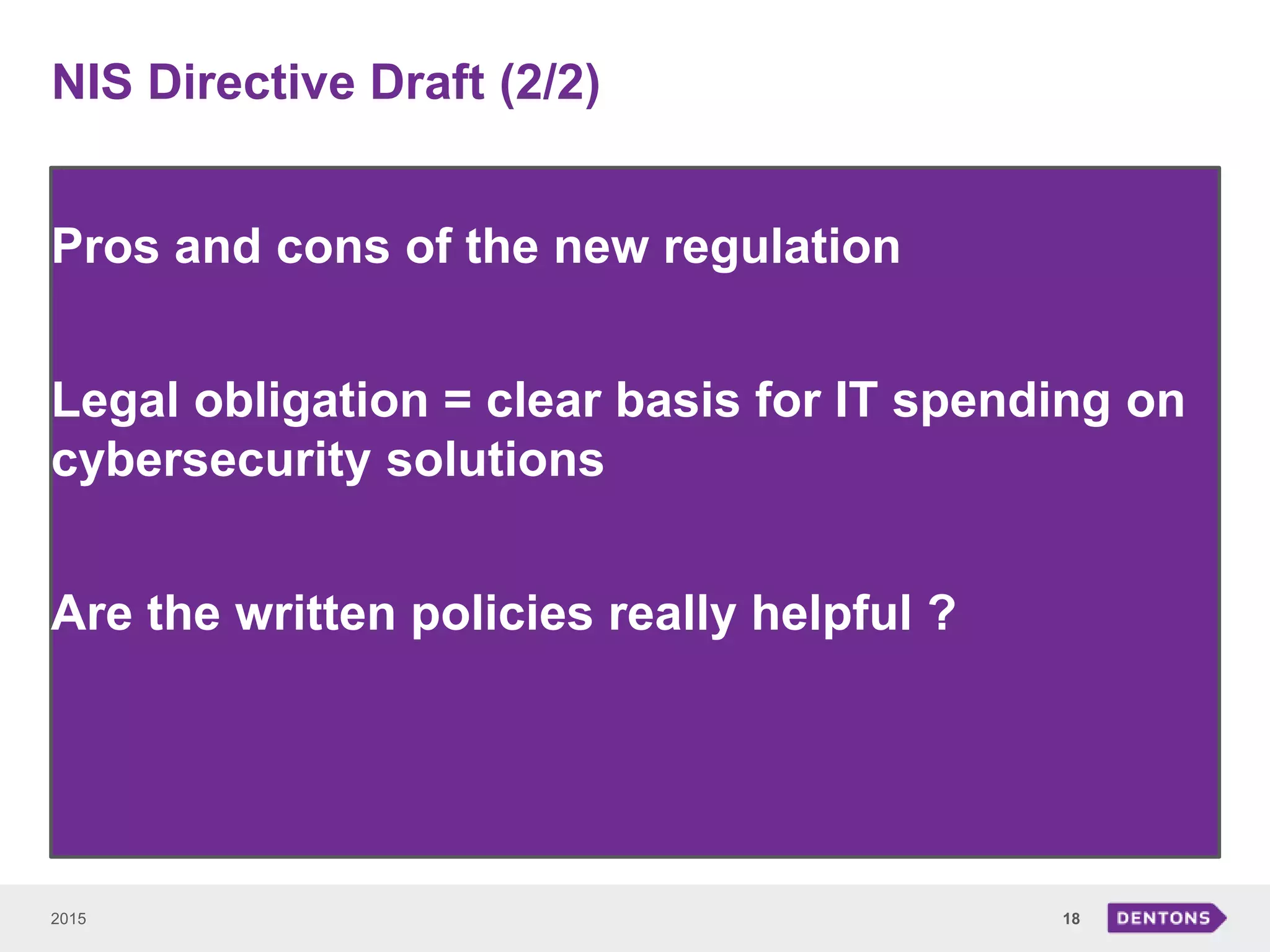 NIS Directive Draft (2/2)
2015 18
Pros and cons of the new regulation
Legal obligation = clear basis for IT spending on
cybersecurity solutions
Are the written policies really helpful ?
 