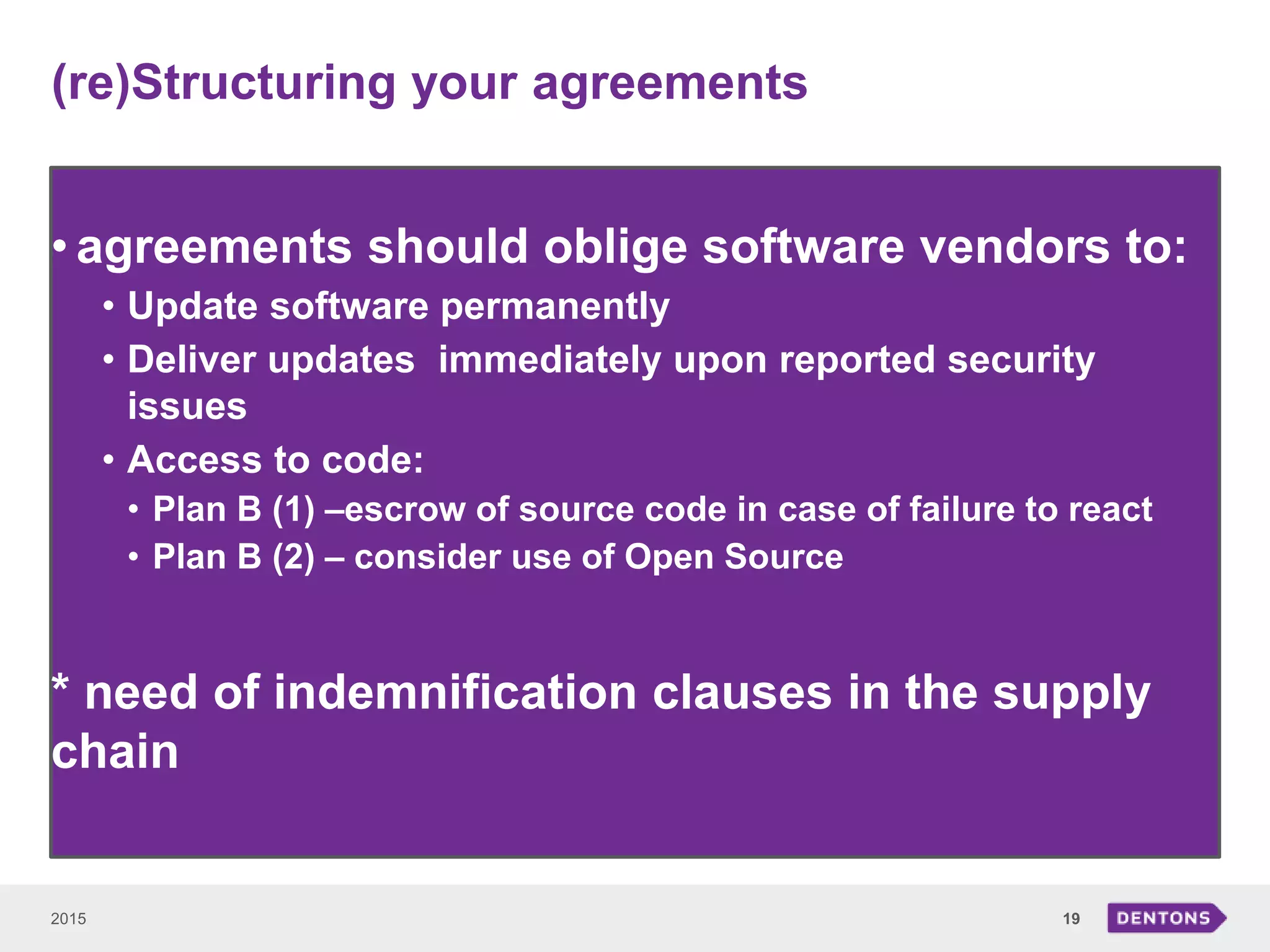 (re)Structuring your agreements
2015 19
• agreements should oblige software vendors to:
• Update software permanently
• Deliver updates immediately upon reported security
issues
• Access to code:
• Plan B (1) –escrow of source code in case of failure to react
• Plan B (2) – consider use of Open Source
* need of indemnification clauses in the supply
chain
 
