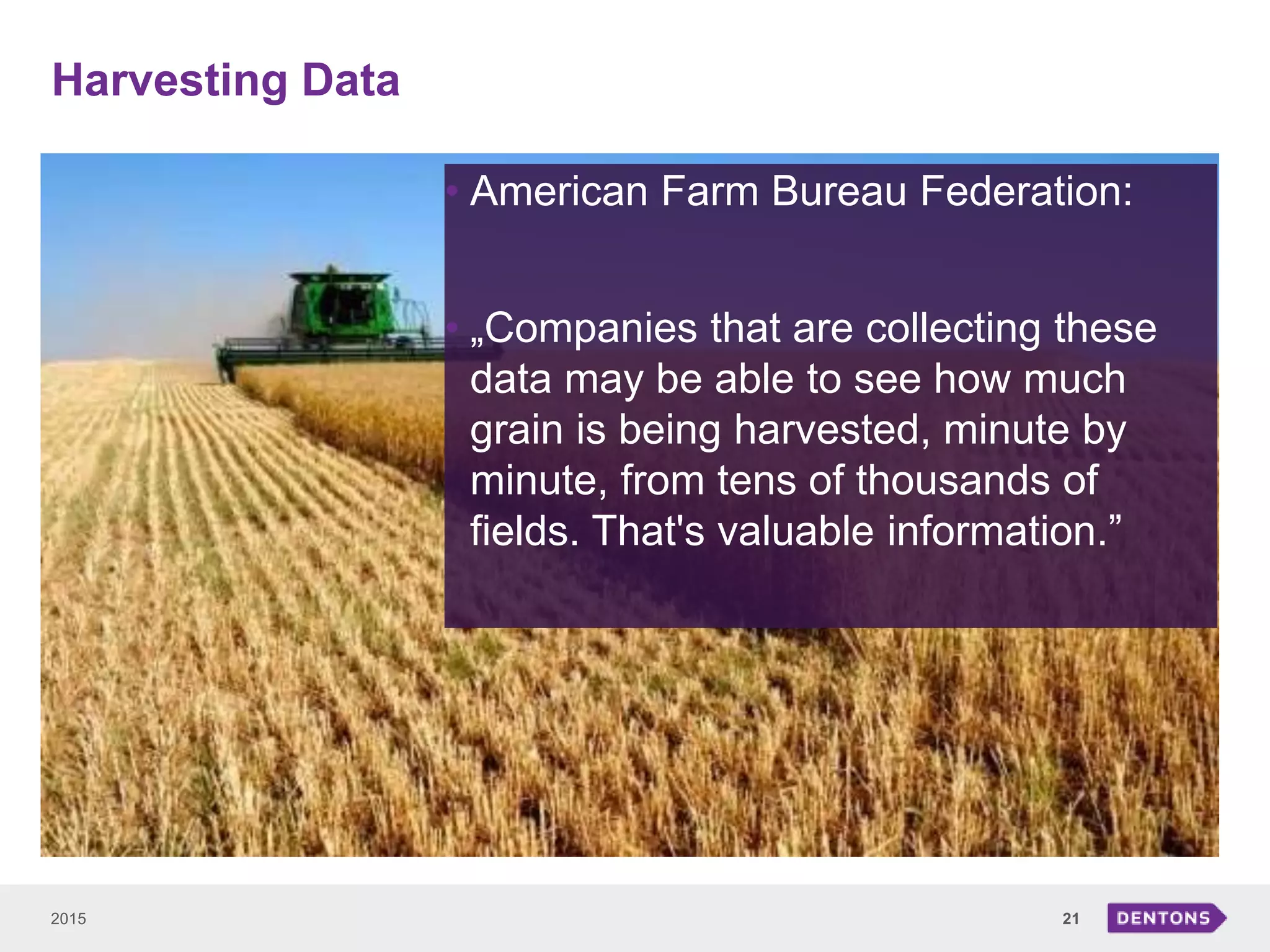 Harvesting Data
2015 21
• American Farm Bureau Federation:
• „Companies that are collecting these
data may be able to see how much
grain is being harvested, minute by
minute, from tens of thousands of
fields. That's valuable information.”
 