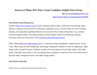 1
©2015 TechIPm,LLC All RightsReservedhttp://www.techipm.com/
Internet of Things (IoT) M&A Target Candidates Insights from Patents
Alex G. Lee (alexglee@techipm.com)
https://www.linkedin.com/today/author/2853055
SmartHomeEnergyManagement
Ecofactor(http://www.ecofactor.com/) provides automated energy savings, comfort and controlthrough energy
efficiency, demand responseand HVAC performance monitoring services. Ecofactorholds 26 issued US patents
including one design patent regarding thermostat. In assessment of the commercial importance (e.g., potential
commercial implementation or licensing potential), Ecofactorpatents ranked second following Samsung
Electronics among top 10 innovators in the smart home patent landscape research.
Allure Energy (https://www.allure-energy.com/) is a smart home energy management companybased in Austin,
Texas. Allure Energy develops leading-edge smart energy management solutions for many IoT applications. Allure
Energy holds 22 issued US patents. Significant number of forward citations shows the high quality of the family
patents. Especially, many patents of most key industry players including Google (Nest Lab), GE and Honeywell in
the smart energy management heavily cited Allure Energy patents.
SmartHomeAutomation
 
