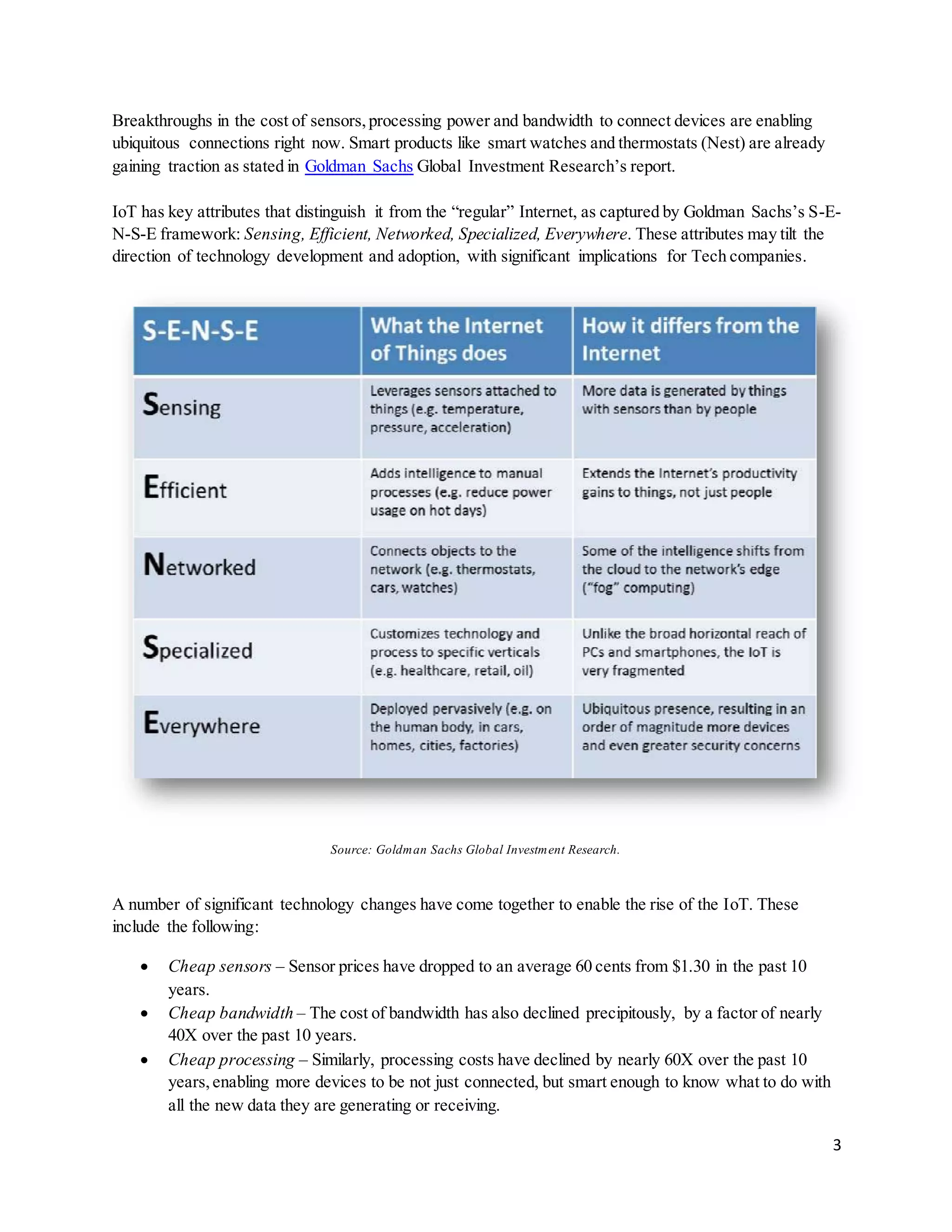 3
Breakthroughs in the cost of sensors,processing power and bandwidth to connect devices are enabling
ubiquitous connections right now. Smart products like smart watches and thermostats (Nest) are already
gaining traction as stated in Goldman Sachs Global Investment Research’s report.
IoT has key attributes that distinguish it from the “regular” Internet, as captured by Goldman Sachs’s S-E-
N-S-E framework: Sensing, Efficient, Networked, Specialized, Everywhere. These attributes may tilt the
direction of technology development and adoption, with significant implications for Tech companies.
Source: Goldman Sachs Global Investment Research.
A number of significant technology changes have come together to enable the rise of the IoT. These
include the following:
 Cheap sensors – Sensor prices have dropped to an average 60 cents from $1.30 in the past 10
years.
 Cheap bandwidth – The cost of bandwidth has also declined precipitously, by a factor of nearly
40X over the past 10 years.
 Cheap processing – Similarly, processing costs have declined by nearly 60X over the past 10
years,enabling more devices to be not just connected, but smart enough to know what to do with
all the new data they are generating or receiving.
 
