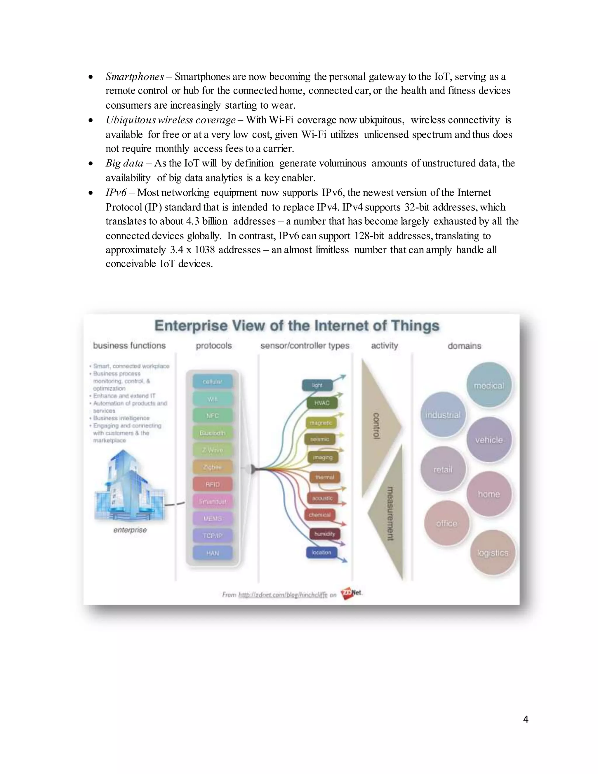 4
 Smartphones – Smartphones are now becoming the personal gateway to the IoT, serving as a
remote control or hub for the connected home, connected car,or the health and fitness devices
consumers are increasingly starting to wear.
 Ubiquitouswireless coverage – With Wi-Fi coverage now ubiquitous, wireless connectivity is
available for free or at a very low cost, given Wi-Fi utilizes unlicensed spectrum and thus does
not require monthly access fees to a carrier.
 Big data – As the IoT will by definition generate voluminous amounts of unstructured data, the
availability of big data analytics is a key enabler.
 IPv6 – Most networking equipment now supports IPv6, the newest version of the Internet
Protocol (IP) standard that is intended to replace IPv4. IPv4 supports 32-bit addresses,which
translates to about 4.3 billion addresses – a number that has become largely exhausted by all the
connected devices globally. In contrast, IPv6 can support 128-bit addresses,translating to
approximately 3.4 x 1038 addresses – an almost limitless number that can amply handle all
conceivable IoT devices.
 