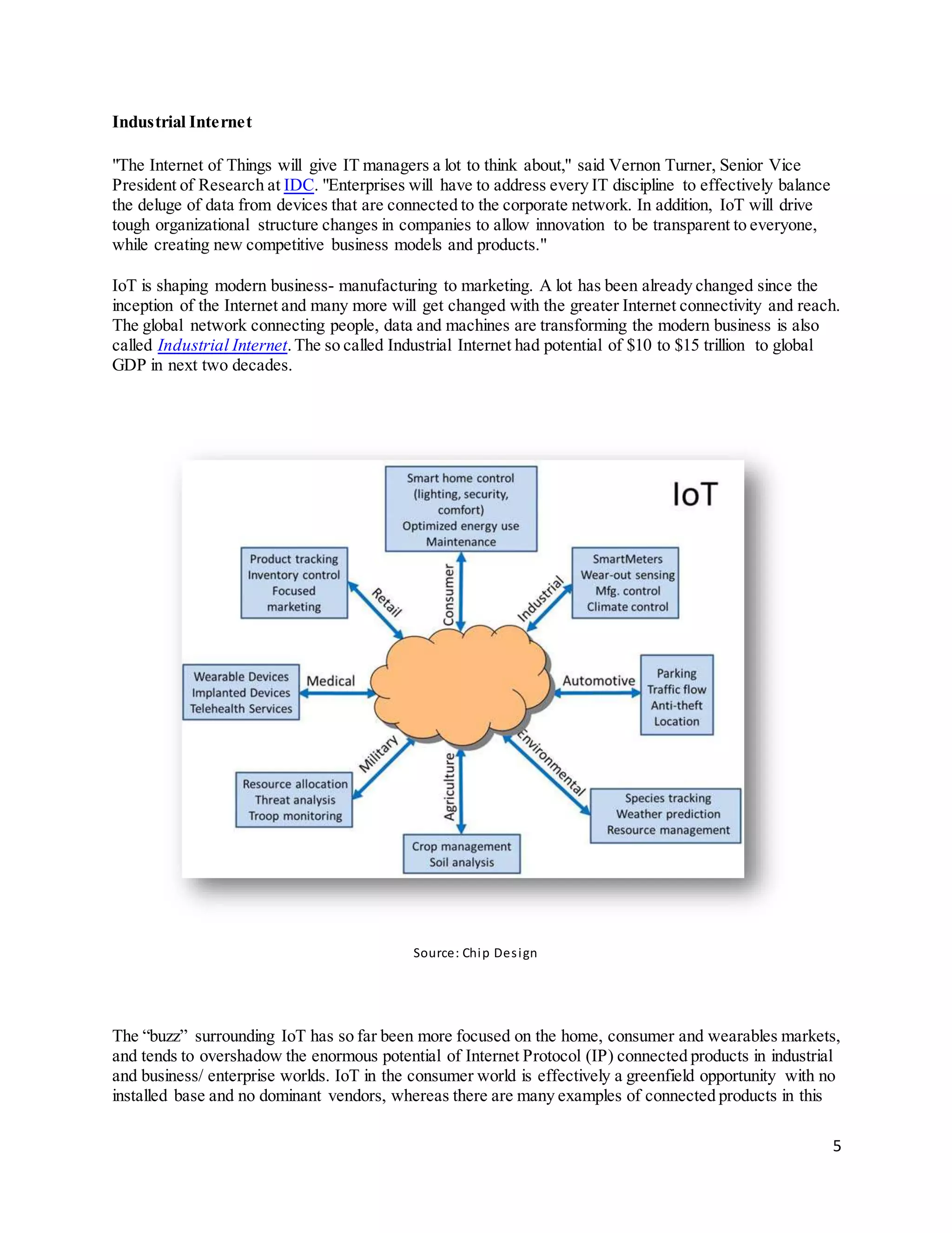 5
Industrial Internet
"The Internet of Things will give IT managers a lot to think about," said Vernon Turner, Senior Vice
President of Research at IDC. "Enterprises will have to address every IT discipline to effectively balance
the deluge of data from devices that are connected to the corporate network. In addition, IoT will drive
tough organizational structure changes in companies to allow innovation to be transparent to everyone,
while creating new competitive business models and products."
IoT is shaping modern business- manufacturing to marketing. A lot has been already changed since the
inception of the Internet and many more will get changed with the greater Internet connectivity and reach.
The global network connecting people, data and machines are transforming the modern business is also
called Industrial Internet.The so called Industrial Internet had potential of $10 to $15 trillion to global
GDP in next two decades.
Source: Chip Design
The “buzz” surrounding IoT has so far been more focused on the home, consumer and wearables markets,
and tends to overshadow the enormous potential of Internet Protocol (IP) connected products in industrial
and business/ enterprise worlds. IoT in the consumer world is effectively a greenfield opportunity with no
installed base and no dominant vendors, whereas there are many examples of connected products in this
 