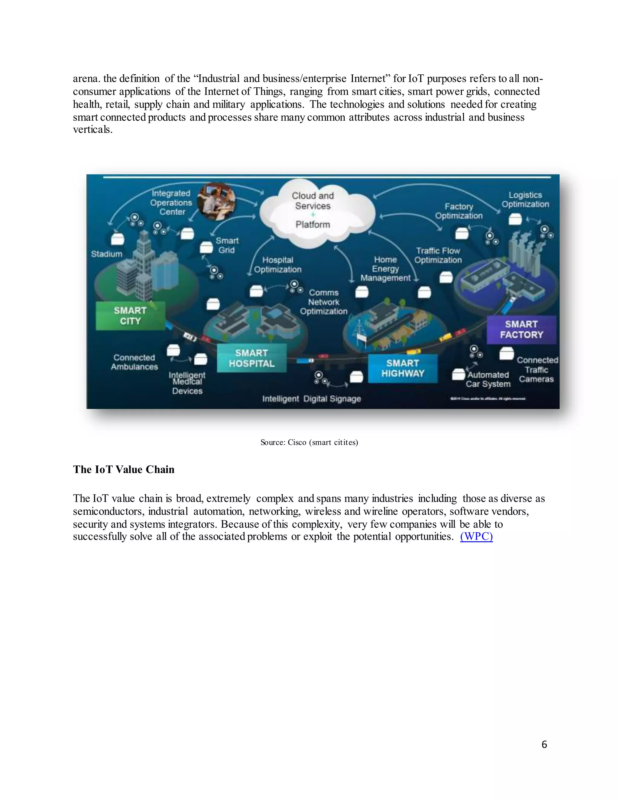 6
arena. the definition of the “Industrial and business/enterprise Internet” for IoT purposes refers to all non-
consumer applications of the Internet of Things, ranging from smart cities, smart power grids, connected
health, retail, supply chain and military applications. The technologies and solutions needed for creating
smart connected products and processes share many common attributes across industrial and business
verticals.
Source: Cisco (smart citites)
The IoT Value Chain
The IoT value chain is broad, extremely complex and spans many industries including those as diverse as
semiconductors, industrial automation, networking, wireless and wireline operators, software vendors,
security and systems integrators. Because of this complexity, very few companies will be able to
successfully solve all of the associated problems or exploit the potential opportunities. (WPC)
 