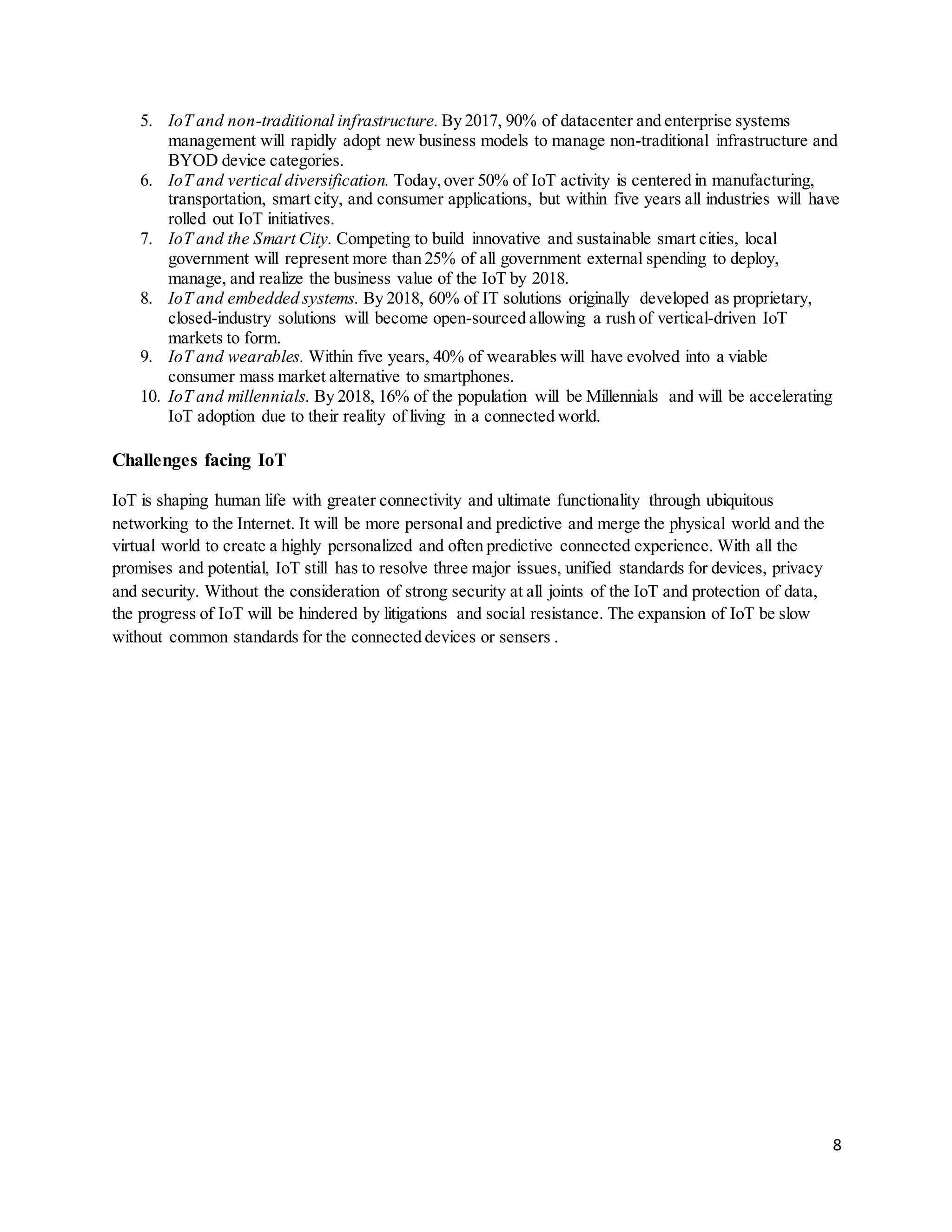 8
5. IoT and non-traditional infrastructure. By 2017, 90% of datacenter and enterprise systems
management will rapidly adopt new business models to manage non-traditional infrastructure and
BYOD device categories.
6. IoT and vertical diversification. Today,over 50% of IoT activity is centered in manufacturing,
transportation, smart city, and consumer applications, but within five years all industries will have
rolled out IoT initiatives.
7. IoT and the Smart City. Competing to build innovative and sustainable smart cities, local
government will represent more than 25% of all government external spending to deploy,
manage, and realize the business value of the IoT by 2018.
8. IoT and embedded systems. By 2018, 60% of IT solutions originally developed as proprietary,
closed-industry solutions will become open-sourced allowing a rush of vertical-driven IoT
markets to form.
9. IoT and wearables. Within five years, 40% of wearables will have evolved into a viable
consumer mass market alternative to smartphones.
10. IoT and millennials. By 2018, 16% of the population will be Millennials and will be accelerating
IoT adoption due to their reality of living in a connected world.
Challenges facing IoT
IoT is shaping human life with greater connectivity and ultimate functionality through ubiquitous
networking to the Internet. It will be more personal and predictive and merge the physical world and the
virtual world to create a highly personalized and often predictive connected experience. With all the
promises and potential, IoT still has to resolve three major issues, unified standards for devices, privacy
and security. Without the consideration of strong security at all joints of the IoT and protection of data,
the progress of IoT will be hindered by litigations and social resistance. The expansion of IoT be slow
without common standards for the connected devices or sensers .
 