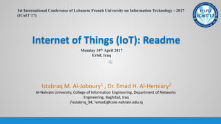 Internet of Things (IoT): Readme
1st International Conference of Lebanese French University on Information Technology - 2017
(ICoIT'17)
Monday 10th April 2017
Erbil, Iraq
Istabraq M. Al-Joboury1 , Dr. Emad H. Al-Hemiary2
Al-Nahrain University, College of Information Engineering, Department of Networks
Engineering, Baghdad, Iraq
{1estabriq_94, 2emad}@coie-nahrain.edu.iq
 