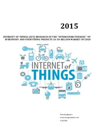2015
WiseGuyReports
www.wiseguyreports.com
3/15/2015
INTERNET OF THINGS (IOT) RESEARCH OF THE "INTERCONNECTEDNESS" OF
EVERYBODY AND EVERYTHING PREDICTS 26-50 BILLION MARKET BY 2020
 