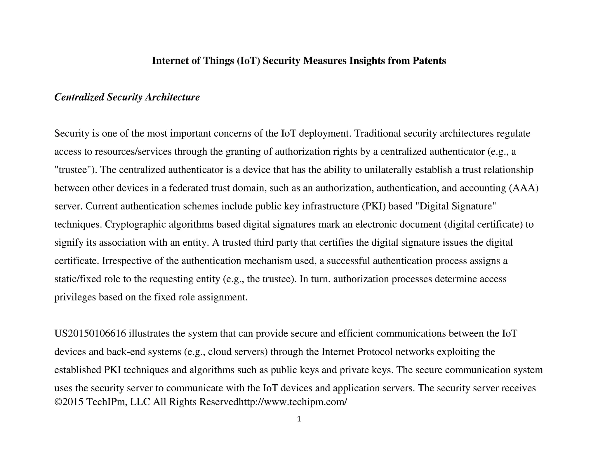 ©2015 TechIPm, LLC All Rights Reservedhttp://www.techipm.com/
1
Internet of Things (IoT) Security Measures Insights from Patents
Centralized Security Architecture
Security is one of the most important concerns of the IoT deployment. Traditional security architectures regulate
access to resources/services through the granting of authorization rights by a centralized authenticator (e.g., a
"trustee"). The centralized authenticator is a device that has the ability to unilaterally establish a trust relationship
between other devices in a federated trust domain, such as an authorization, authentication, and accounting (AAA)
server. Current authentication schemes include public key infrastructure (PKI) based "Digital Signature"
techniques. Cryptographic algorithms based digital signatures mark an electronic document (digital certificate) to
signify its association with an entity. A trusted third party that certifies the digital signature issues the digital
certificate. Irrespective of the authentication mechanism used, a successful authentication process assigns a
static/fixed role to the requesting entity (e.g., the trustee). In turn, authorization processes determine access
privileges based on the fixed role assignment.
US20150106616 illustrates the system that can provide secure and efficient communications between the IoT
devices and back-end systems (e.g., cloud servers) through the Internet Protocol networks exploiting the
established PKI techniques and algorithms such as public keys and private keys. The secure communication system
uses the security server to communicate with the IoT devices and application servers. The security server receives
 