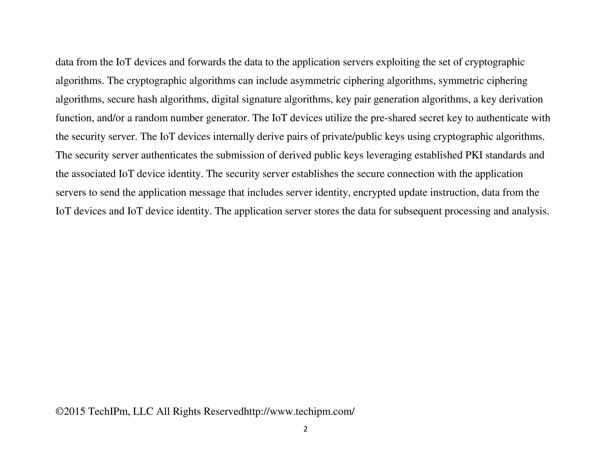 ©2015 TechIPm, LLC All Rights Reservedhttp://www.techipm.com/
2
data from the IoT devices and forwards the data to the application servers exploiting the set of cryptographic
algorithms. The cryptographic algorithms can include asymmetric ciphering algorithms, symmetric ciphering
algorithms, secure hash algorithms, digital signature algorithms, key pair generation algorithms, a key derivation
function, and/or a random number generator. The IoT devices utilize the pre-shared secret key to authenticate with
the security server. The IoT devices internally derive pairs of private/public keys using cryptographic algorithms.
The security server authenticates the submission of derived public keys leveraging established PKI standards and
the associated IoT device identity. The security server establishes the secure connection with the application
servers to send the application message that includes server identity, encrypted update instruction, data from the
IoT devices and IoT device identity. The application server stores the data for subsequent processing and analysis.
 