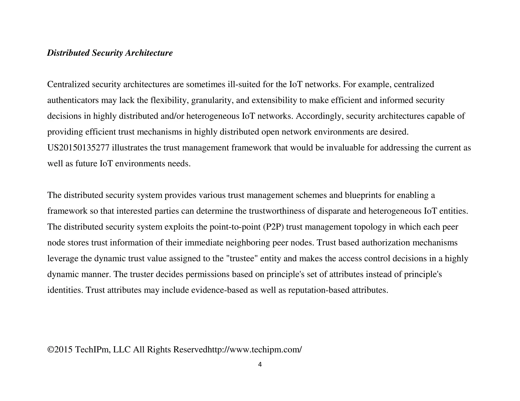 ©2015 TechIPm, LLC All Rights Reservedhttp://www.techipm.com/
4
Distributed Security Architecture
Centralized security architectures are sometimes ill-suited for the IoT networks. For example, centralized
authenticators may lack the flexibility, granularity, and extensibility to make efficient and informed security
decisions in highly distributed and/or heterogeneous IoT networks. Accordingly, security architectures capable of
providing efficient trust mechanisms in highly distributed open network environments are desired.
US20150135277 illustrates the trust management framework that would be invaluable for addressing the current as
well as future IoT environments needs.
The distributed security system provides various trust management schemes and blueprints for enabling a
framework so that interested parties can determine the trustworthiness of disparate and heterogeneous IoT entities.
The distributed security system exploits the point-to-point (P2P) trust management topology in which each peer
node stores trust information of their immediate neighboring peer nodes. Trust based authorization mechanisms
leverage the dynamic trust value assigned to the "trustee" entity and makes the access control decisions in a highly
dynamic manner. The truster decides permissions based on principle's set of attributes instead of principle's
identities. Trust attributes may include evidence-based as well as reputation-based attributes.
 