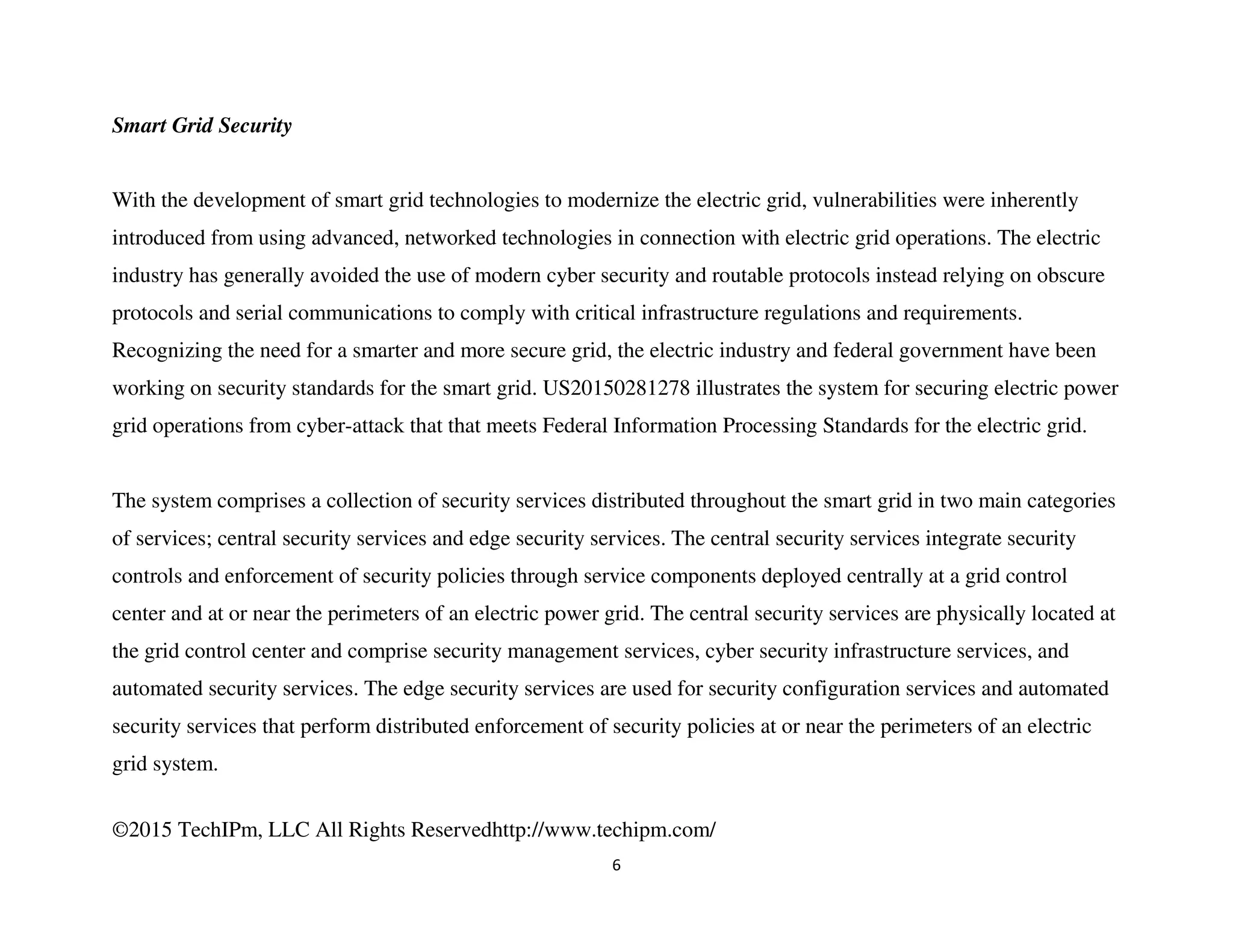 ©2015 TechIPm, LLC All Rights Reservedhttp://www.techipm.com/
6
Smart Grid Security
With the development of smart grid technologies to modernize the electric grid, vulnerabilities were inherently
introduced from using advanced, networked technologies in connection with electric grid operations. The electric
industry has generally avoided the use of modern cyber security and routable protocols instead relying on obscure
protocols and serial communications to comply with critical infrastructure regulations and requirements.
Recognizing the need for a smarter and more secure grid, the electric industry and federal government have been
working on security standards for the smart grid. US20150281278 illustrates the system for securing electric power
grid operations from cyber-attack that that meets Federal Information Processing Standards for the electric grid.
The system comprises a collection of security services distributed throughout the smart grid in two main categories
of services; central security services and edge security services. The central security services integrate security
controls and enforcement of security policies through service components deployed centrally at a grid control
center and at or near the perimeters of an electric power grid. The central security services are physically located at
the grid control center and comprise security management services, cyber security infrastructure services, and
automated security services. The edge security services are used for security configuration services and automated
security services that perform distributed enforcement of security policies at or near the perimeters of an electric
grid system.
 