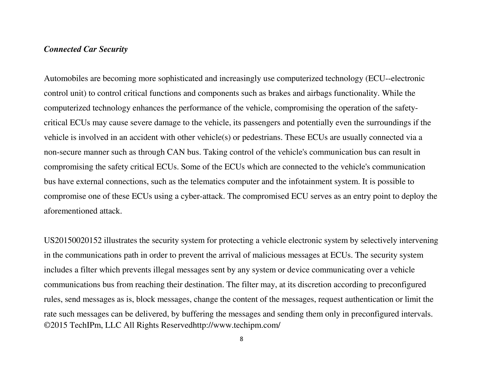 ©2015 TechIPm, LLC All Rights Reservedhttp://www.techipm.com/
8
Connected Car Security
Automobiles are becoming more sophisticated and increasingly use computerized technology (ECU--electronic
control unit) to control critical functions and components such as brakes and airbags functionality. While the
computerized technology enhances the performance of the vehicle, compromising the operation of the safety-
critical ECUs may cause severe damage to the vehicle, its passengers and potentially even the surroundings if the
vehicle is involved in an accident with other vehicle(s) or pedestrians. These ECUs are usually connected via a
non-secure manner such as through CAN bus. Taking control of the vehicle's communication bus can result in
compromising the safety critical ECUs. Some of the ECUs which are connected to the vehicle's communication
bus have external connections, such as the telematics computer and the infotainment system. It is possible to
compromise one of these ECUs using a cyber-attack. The compromised ECU serves as an entry point to deploy the
aforementioned attack.
US20150020152 illustrates the security system for protecting a vehicle electronic system by selectively intervening
in the communications path in order to prevent the arrival of malicious messages at ECUs. The security system
includes a filter which prevents illegal messages sent by any system or device communicating over a vehicle
communications bus from reaching their destination. The filter may, at its discretion according to preconfigured
rules, send messages as is, block messages, change the content of the messages, request authentication or limit the
rate such messages can be delivered, by buffering the messages and sending them only in preconfigured intervals.
 