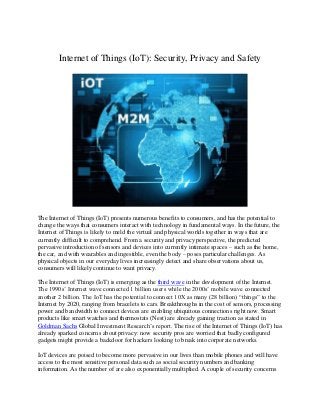 Internet of Things (IoT): Security, Privacy and Safety
The Internet of Things (IoT) presents numerous benefits to consumers, and has the potential to
change the ways that consumers interact with technology in fundamental ways. In the future, the
Internet of Things is likely to meld the virtual and physical worlds together in ways that are
currently difficult to comprehend. From a security and privacy perspective, the predicted
pervasive introduction of sensors and devices into currently intimate spaces – such as the home,
the car, and with wearables and ingestible, even the body – poses particular challenges. As
physical objects in our everyday lives increasingly detect and share observations about us,
consumers will likely continue to want privacy.
The Internet of Things (IoT) is emerging as the third wave in the development of the Internet.
The 1990s’ Internet wave connected 1 billion users while the 2000s’ mobile wave connected
another 2 billion. The IoT has the potential to connect 10X as many (28 billion) “things” to the
Internet by 2020, ranging from bracelets to cars. Breakthroughs in the cost of sensors, processing
power and bandwidth to connect devices are enabling ubiquitous connections right now. Smart
products like smart watches and thermostats (Nest) are already gaining traction as stated in
Goldman Sachs Global Investment Research’s report. The rise of the Internet of Things (IoT) has
already sparked concerns about privacy: now security pros are worried that badly configured
gadgets might provide a backdoor for hackers looking to break into corporate networks.
IoT devices are poised to become more pervasive in our lives than mobile phones and will have
access to the most sensitive personal data such as social security numbers and banking
information. As the number of are also exponentially multiplied. A couple of security concerns
 