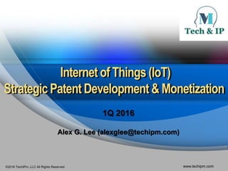 ©2016 TechIPm, LLC All Rights Reserved www.techipm.com
Internet of Things (IoT)
StrategicPatent Development & Monetization
1Q 2016
Alex G. Lee (alexglee@techipm.com)
 