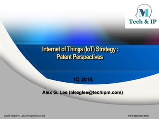 ©2016 TechIPm, LLC All Rights Reserved www.techipm.com
 
 
InternetofThings(IoT)Strategy: 
PatentPerspectives 
 
1Q 2016
Alex G. Lee (alexglee@techipm.com)
 