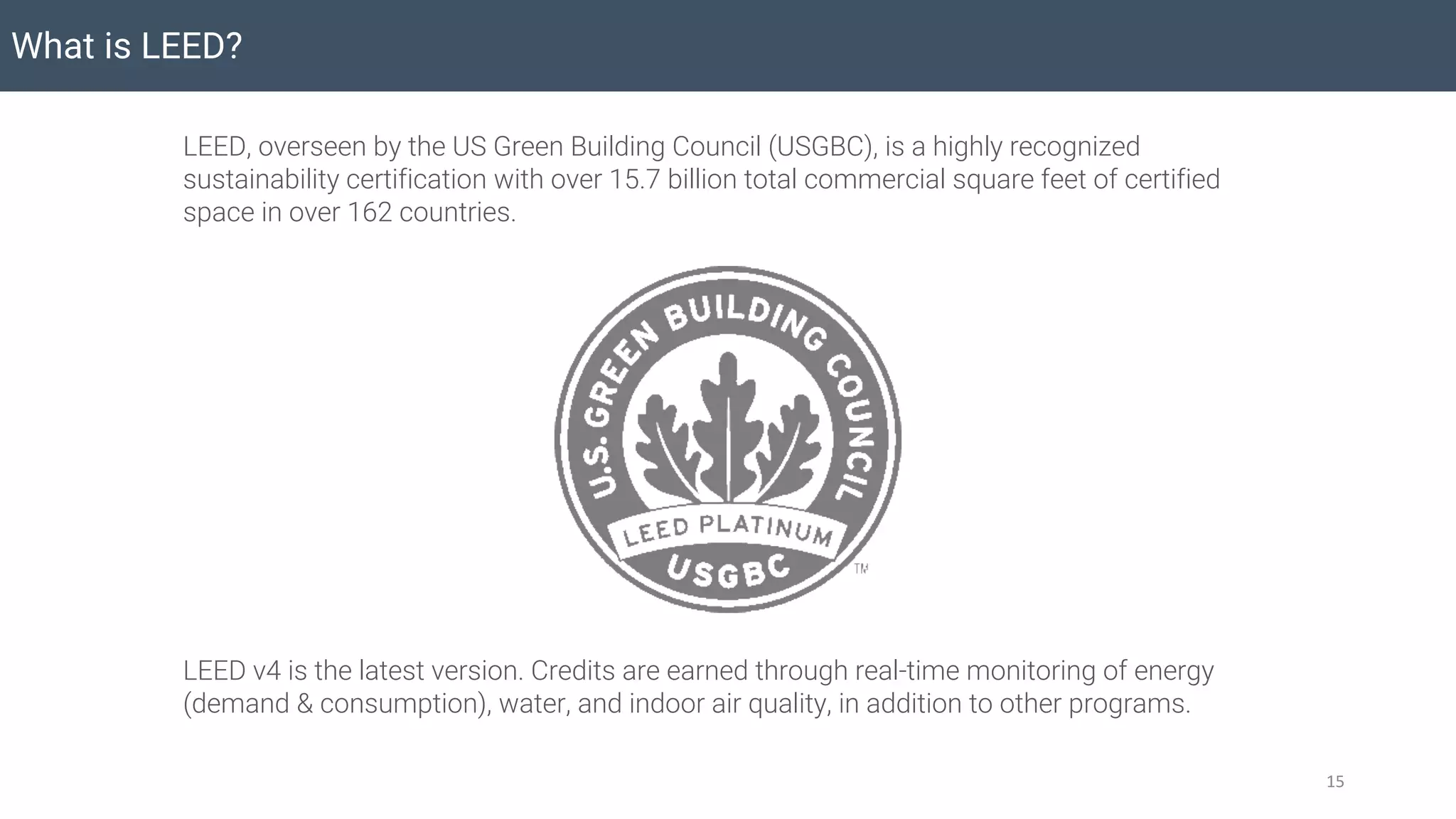 What is LEED?
15
LEED, overseen by the US Green Building Council (USGBC), is a highly recognized
sustainability certification with over 15.7 billion total commercial square feet of certified
space in over 162 countries.
LEED v4 is the latest version. Credits are earned through real-time monitoring of energy
(demand & consumption), water, and indoor air quality, in addition to other programs.
 