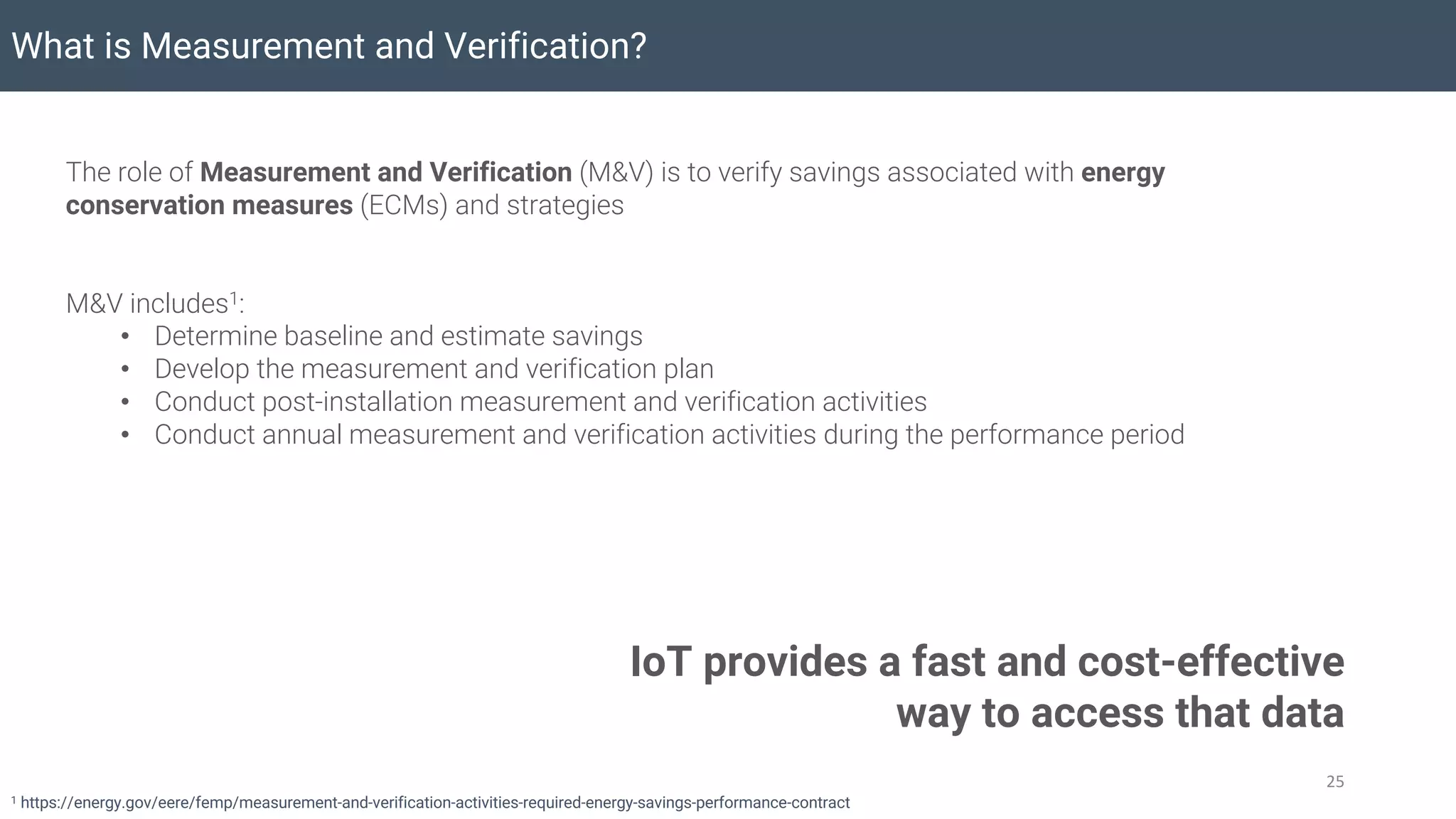 What is Measurement and Verification?
25
The role of Measurement and Verification (M&V) is to verify savings associated with energy
conservation measures (ECMs) and strategies
M&V includes1:
• Determine baseline and estimate savings
• Develop the measurement and verification plan
• Conduct post-installation measurement and verification activities
• Conduct annual measurement and verification activities during the performance period
1 https://energy.gov/eere/femp/measurement-and-verification-activities-required-energy-savings-performance-contract
IoT provides a fast and cost-effective
way to access that data
 